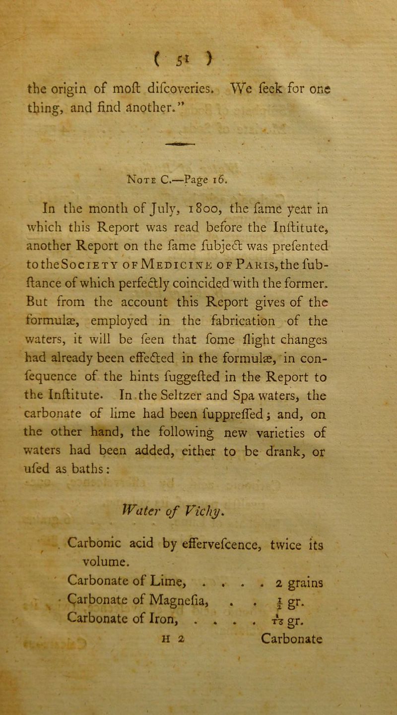 the origin of moft difcoveries. We feck for one thing, and find another. ” Note C.—Page 16. In the month of July, 1800, the fame year in which this Report was read before the Intfitute, another Report on the fame fubjecft was prefented t to the Society ofMedicink of Paris, the fub- ftance of which perfectly coincided with the former. But from the account this Report gives of the formulas, employed in the fabrication of the waters, it will be feen that fome flight changes had already been effected in the formulas, in con- fequence of the hints fuggefted in the Report to the Inftitute. In the Seltzer and Spa waters, the carbonate of lime had been fupprefled; and, on the other hand, the following new varieties of waters had been added, either to be drank, or ufed as baths : Water of Vichy. , Carbonic acid by effervefcence, twice its volume. ' Carbonate of Lime, .... 2 grains • Carbonate of Magnefia, . . 1 gr. Carbonate of Iron, . . . . T* gr. H 2 Carbonate