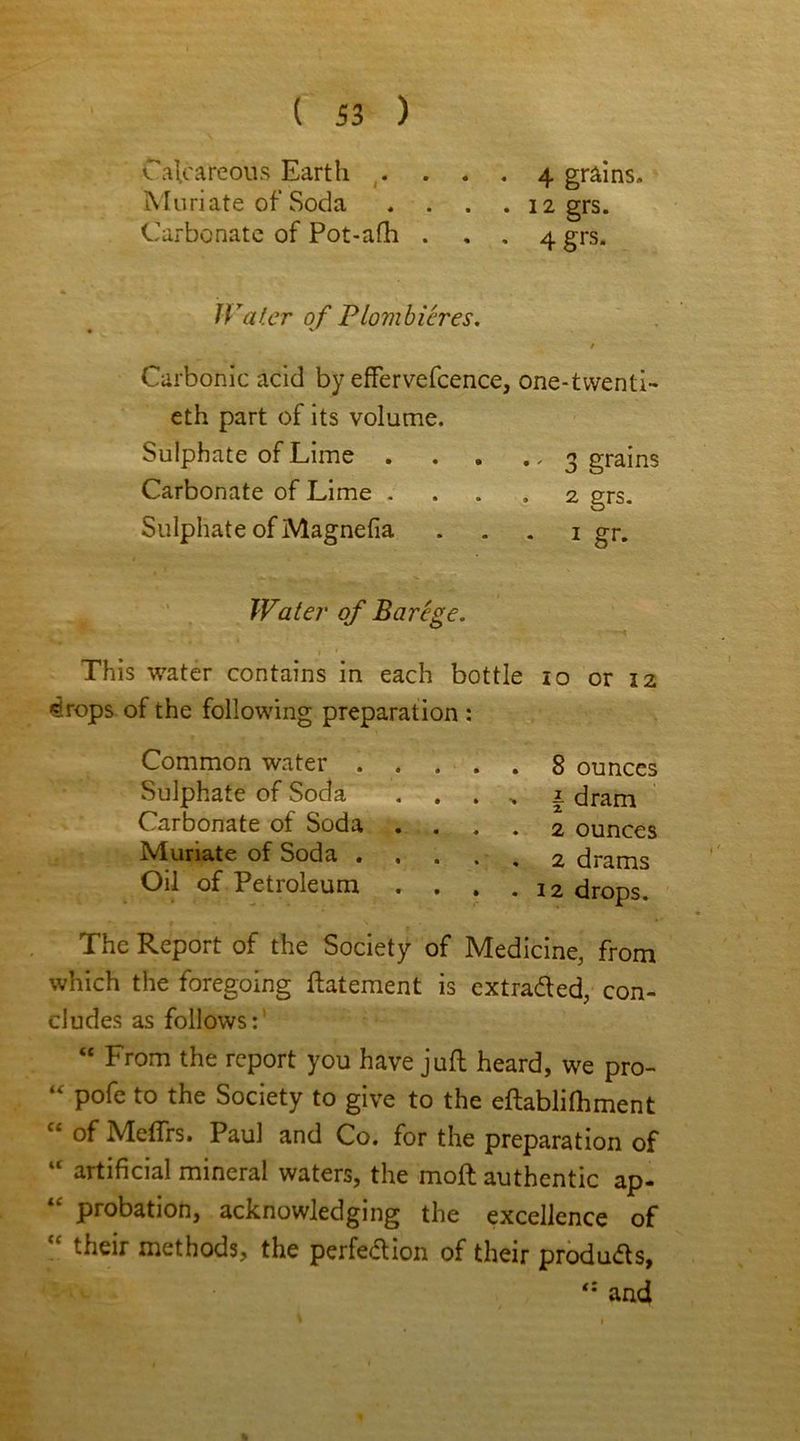 Calcareous Earth .... 4 grains. Muriate of Soda .... 12 grs. Carbonate of Pot-afh ... 4 grs. Water of Plombieres. / Carbonic acid by effervefcence, one-twenti- eth part of its volume. Sulphate of Lime 3 grains Carbonate of Lime .... 2 grs. Sulphate of Magnefia . . . 1 gr. This water contains in each bottle 10 or 12 ^rops of the following preparation : The Report of the Society of Medicine, from which the foregoing ftatement is extra&ed, con- cludes as follows: “ From the report you have juft heard, we pro- “ pofe to the Society to give to the eftablilhment “ of Meftrs. Paul and Co. for the preparation of “ artificial mineral waters, the moft authentic ap- “ probation, acknowledging the excellence of “ their methods, the perfe&ion of their produ<fts, Water of Barege. Common water . Sulphate of Soda Carbonate of Soda Muriate of Soda . Oil of Petroleum . 8 ounces . 2 ounces . 2 drams . 12 drops. | dram and