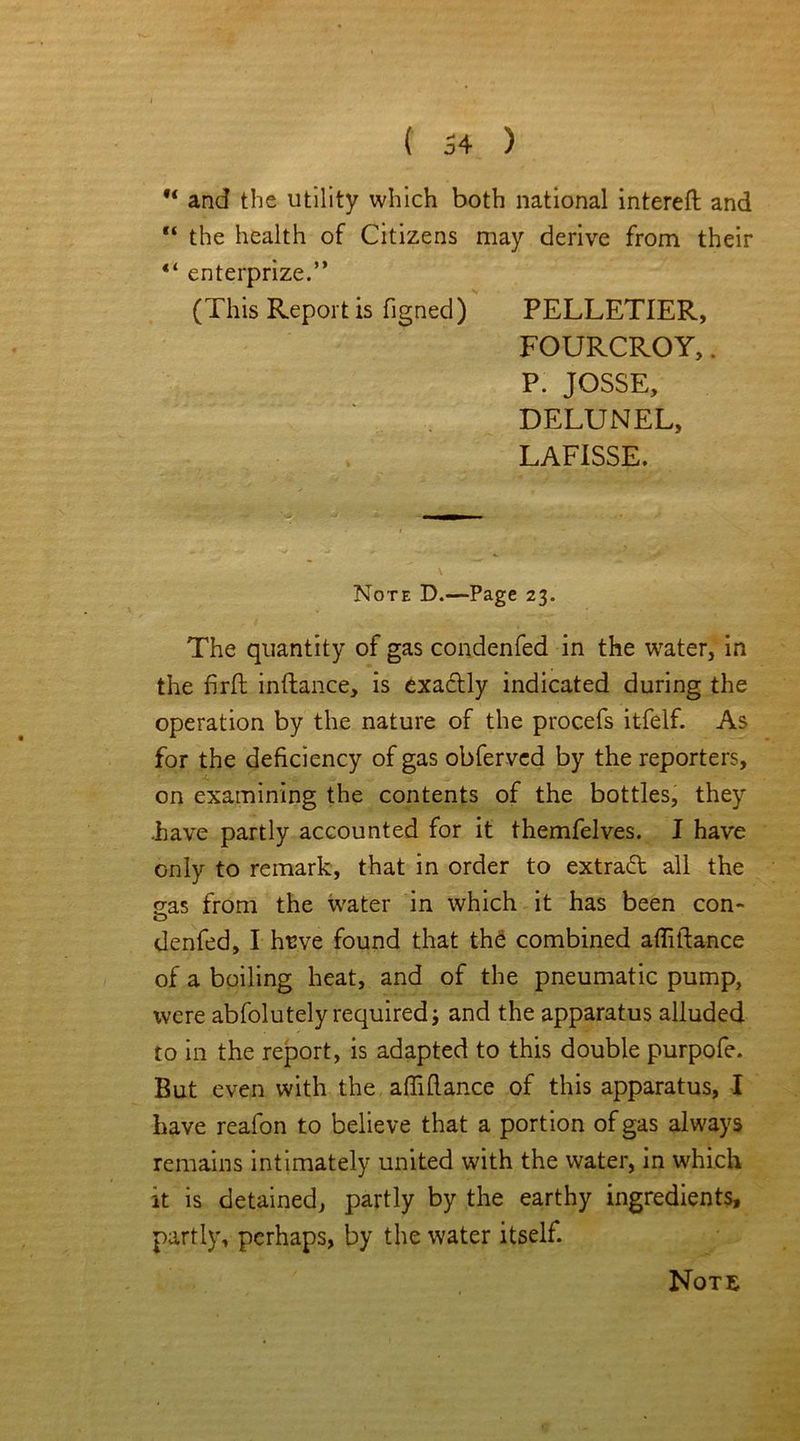 u and the utility which both national interefl and “ the health of Citizens may derive from their “ enterprize.” (This Report is figned) PELLETIER, FOURCROY,. P. JOSSE, DELUNEL, LAFISSE. Note D.—Page 23. The quantity of gas condenfed in the water, in the firft inftance, is exactly indicated during the operation by the nature of the procefs itfelf. As for the deficiency of gas obferved by the reporters, on examining the contents of the bottles, they .have partly accounted for it themfelves. I have only to remark, that in order to extract all the eas from the water in which it has been con- denfed, I hrve found that the combined afMance of a boiling heat, and of the pneumatic pump, were abfolutely required; and the apparatus alluded to in the report, is adapted to this double purpofe. But even with the alTiflance of this apparatus, I have reafon to believe that a portion of gas always remains intimately united with the water, in which it is detained, partly by the earthy ingredients, partly, perhaps, by the water itself. Note