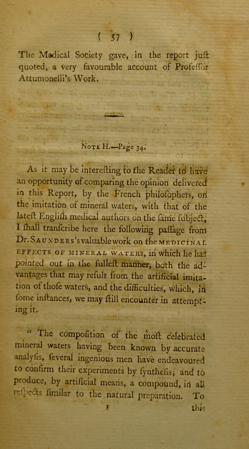 * I The Mddical Society gave, in the report juft quoted, a very favourable account of Profeftor Attumonelli’s Work. Note PI.—Page 34,' As it may be interefting to the Reader td have an opportunity of comparing the opinion delivered in this Report, by the French philofophers, ori the imitation of mineral waters, with that of the lateft Englifh medicai authors on the fame fubjedt, I fhall tranfcribe here the following patlage fronl Dr. Sauxders’s valuable work on the medicinal effects of mineral waters, iii which he ha3 pointed out in the fulleft mariner, both the ad- vantages that may refult from the artificial imita- tion of thofe waters, and the difficulties, which, Iri fome inftances, we may ftill encounter in attempt- ing it. The composition of the moft celebrated mineral waters having been known by accurate analyfis, feveral ingenious men have endeavoured to confirm their experiments by fynthefisj and to produce, by artificial means, a compound, in all reipedls fimilar to the natural preparation. To 1 this