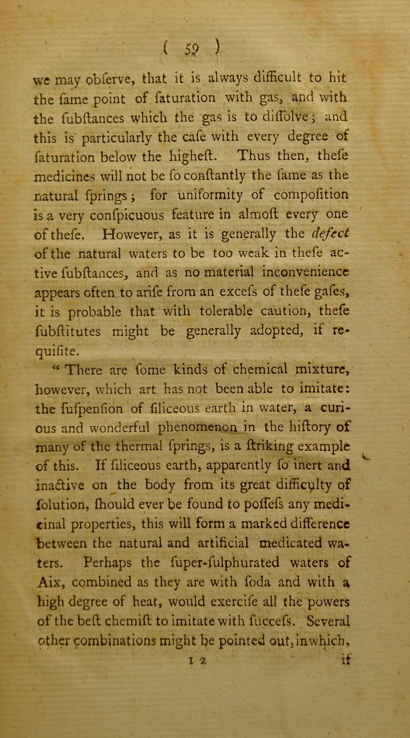 we may obferve, that it is always difficult to hit the fame point of faturation with gas, and with the fubftances which the gas is to diffolve; and this is' particularly the cafe with every degree of faturation below the higheft. Thus then, thefe medicines will not be fo conftantly the fame as the natural fprings; for uniformity of compolition is a very confpicuous feature in almoft every one of thefe. However, as it is generally the defect of the natural waters to be too weak in thefe ac- tive fubflances, and as no material inconvenience appears Gften to arife from an excefs of thefe gafes, it is probable that with tolerable caution, thefe fubflitutes might be generally adopted, if re* quifite. “ There are fome kinds of chemical mixture, however, which art has not been able to imitate: the fufpenfion of filiceous earth in water, a curi- ous and wonderful phenomenon in the hiflory of many of the thermal fprings, is a flriking example of this. If filiceous earth, apparently fo inert and inadtive on the body from its great difficulty of folution, fhould ever be found to poflefs any medi- cinal properties, this will form a marked difference between the natural and artificial medicated wa- ters. Perhaps the fuper-fulphurated waters of Aix, combined as they are with foda and with a high degree of heat, would exercife all the powers of the belt chemifl to imitate with fuccefs. Several other combinations might be pointed out, in which, 12 if
