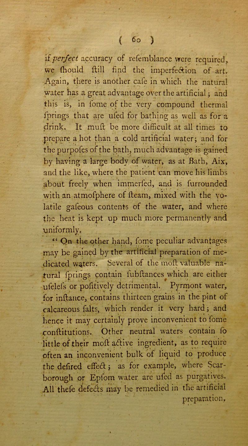 if perfect accuracy of refemblance were required, we fhould ftill find the imperfe&ion of art. Again, there is another cafe in which the natural * * * i ^ > water has a great advantage over the artificial; and this is, in fome of the very compound thermal fprings that are ufed for bathing as well as for a drink. It mufl be more difficult at all times to * » . * • • f ♦ prepare a hot than a cold artificial water; and for the purpofes of the bath, much advantage is gained by having a large body of water, as at Bath, Aix, and the like, where the patient can move his limbs about freely when immerfed, and is furrounded with an atmofphere of fleam, mixed with the vo- latile galeous contents of the water, and where the heat is kept up much more permanently and uniformly. “ Qn the other hand, fome peculiar advantages may be gained by the artificial preparation of me- dicated waters. Several of the mofl valuable na- tural fprings contain fubftances which are either , . f , < ° . • . f • ■! ufelefs or pofitively detrimental. Pyrmont water, for inftance, contains thirteen grains in the pint of calcareous falts, which render it very hard; and hence it may certainly prove inconvenient to fome conftitutions. Other neutral waters contain fo little of their mofi adtive ingredient, as to require j i • i ;■* i . i . * 1 „ * ' ^ 1 * * often an inconvenient bulk of liquid to produce the defired effedl; as for example, where Scar- borough or Epfom water are uled as purgatives. All thefe defers may be remedied in the artificial preparation.