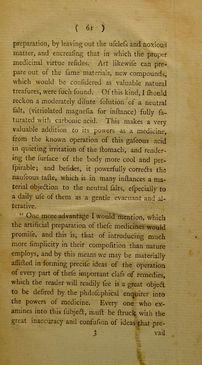 preparation, by leaving out the ufelefs and noxious matter, and. encreafing that in which the proper medicinal virtue refides. Art like wile can pre- pare out of the fame materials, new compounds, which would be conlidered as valuable natural treafures, were luch found. Of this kind, I fhould reckon a moderately dilute lolution of a neutral fait, (vitriolated magnefia for inftance) fully fa- turated with carbonic acid. This makes a very valuable addition to its powers as a medicine* trom the known operation of this gafeous acid in quieting irritation of the ftomach, and render- ing the furface of the body more cool and per- fpirable; and befides, it powerfully corrects the naufeous tafte, which is in many inftances a ma- terial objection to the neutral felts, efpecially to a daily ufe of them as a gentle evacuant and al- terative. » “ One more advantage I would mention, which the artificial preparation of thefe medicines would promife, and this is, that of introducing much more fimplicity in their compofition than nature employs, and by this means we may be materially aflifted in forming precife ideas of the operation of every part of thefe important clafs of remedies, which the reader will readily fee is a great object to be defired by the philofcphical enquirer into the powers of medicine. Every one who ex- amines into this fiibjeft, mull be {truck with the gicat inaccuracy and confufion of ideas that pre- 3 vail