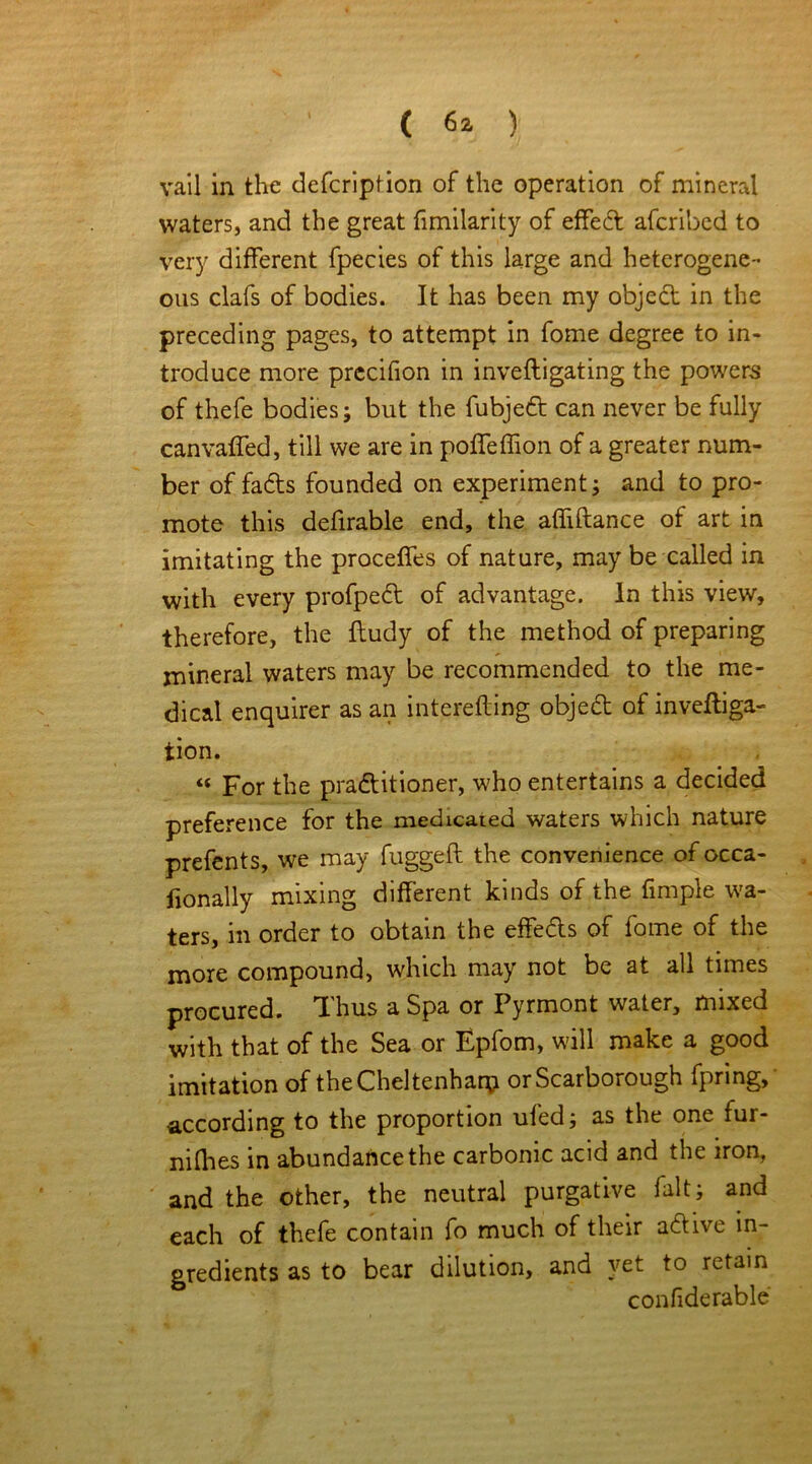 vail in the defcription of the operation of mineral waters, and the great fimilarity of effedt afcribed to very different fpecies of this large and heterogene- ous clafs of bodies. It has been my object in the preceding pages, to attempt in fome degree to in- troduce more precifion in inveftigating the powers of thefe bodies; but the fubjedt can never be fully can vailed, till we are in poffeffion of a greater num- ber of fadts founded on experiment; and to pro- mote this defirable end, the affiftance of art in imitating the proceffes of nature, may be called in with every profpedt of advantage. In this view, therefore, the iludy of the method of preparing mineral waters may be recommended to the me- dical enquirer as an interefting objeft of inveftiga- tion. « For the practitioner, who entertains a decided preference for the medicated waters which nature prefents, we may fuggeft the convenience of occa- fionally mixing different kinds of the fimple wa- ters, in order to obtain the effedts of fome of the more compound, which may not be at all times procured. Thus a Spa or Pyrmont water, mixed with that of the Sea or Epfom, will make a good imitation of the Cheltenham or Scarborough fpring, according to the proportion ufed; as the one fur- nilhes in abundance the carbonic acid and the iron, and the other, the neutral purgative fait; and each of thefe contain fo much of their adtive in- gredients as to bear dilution, and yet to retain confiderable