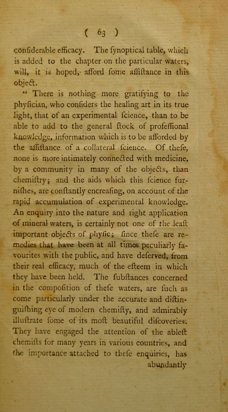 confiderable efficacy. The fynoptical table, which is added to the chapter on the particular waters, will, it is hoped,* afford fome affiftance in this object. “ There is nothing more gratifying to the phyfician, who confiders the healing art in its true light, that of an experimental fcience, than to be able to add to the general flock of profeffiona! knowledge, information which is to be afforded by the affiftance of a collateral fcience. Of thefe, none is more intimately connected with medicine, by a community in many of the objedts, than chemiftry; and the aids which this fcience fur- nifhes, are conftantly encreafing, on account of the rapid accumulation of experimental knowledge. An enquiry into the nature and right application of mineral waters, is certainly not one of the deaft; important obje<5ls of phyfic; fince thefe are re- medies that have been at all times peculiarly fa- vourites with the public, and have deferved, from their real efficacy, much of the efteem in which they have been held. The fubftances concerned in the compofition of thefe waters, are fuch as come particularly under the accurate and diftin- guifhing eye of modern chemifty, and admirably illuftrate fome of its moft beautiful difcoveries; They have engaged the attention of the ableft chemifts for many years in various countries, and the importance attached to thefe enquiries, has abundantly