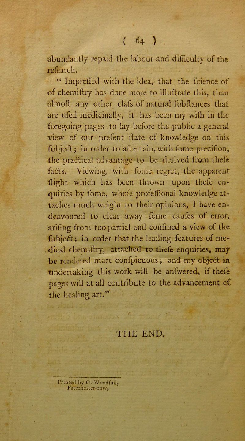 abundantly repaid the labour and difficulty of the refearch. “ Impreffed with the idea, that the fcience of of chemiftry has done more to illuftrate this, than almoft any other clafs of natural fubftances that are ufed medicinally, it has been my with in the foregoing pages to lay before the public a general view of our prefent ftate of knowledge on this fubjedt; in order to afeertain, with fome precifion, the practical advantage to be derived from thefe fadts. Viewing, with fome regret, the apparent flight which has been thrown upon thefe en- quiries by fome, whofe profeffional knowledge at- taches much weight to their opinions, I have en- deavoured to clear away fome caufes of error, arifing from too partial and confined a view of the fubjedt; in order that the leading features of me- dical chemiftry, attached to thefe enquiries, may be rendered more confpicuous j and my objedf in Undertaking this work will be anfwered, if thefe pages will at all contribute to the advancement of the healing art.” THE END, Printed by G. Woodfall, Paternoster-row,