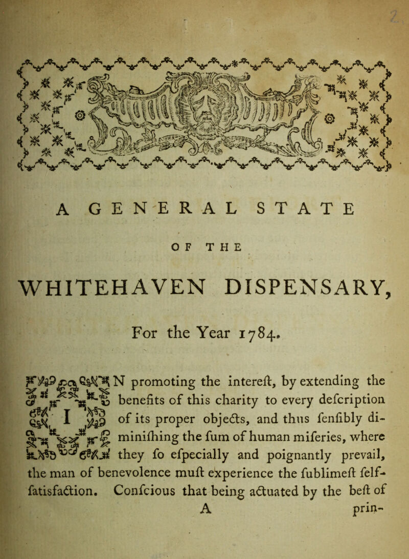 A GENERAL STATE OF THE WHITEHAVEN DISPENSARY, For the Year 1784. N promoting the intereit, by extending the benefits of this charity to every defcription git S A ^.9 of its proper objedls, and thus fenlibly di- minifhing the fum of human miferies, where &&A they fo efpecially and poignantly prevail, the man of benevolence muft experience the fublimeft felf* fatisfaftion. Confcious that being actuated by the beft of A prin-