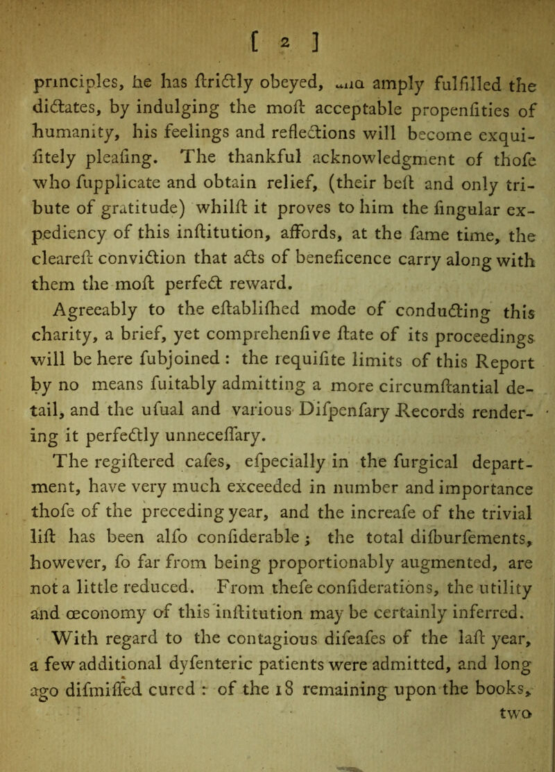 principles, he has ftriCtly obeyed, uiia amply fulfilled the dilates, by indulging the moft acceptable propenfities of humanity, his feelings and reflections will become exqui- fitely pleafing. The thankful acknowledgment of thofe who fupplicate and obtain relief, (their beft and only tri- bute of gratitude) whilft it proves to him the Angular ex- pediency of this inftitution, affords, at the fame time, the cleared; conviction that aCts of beneficence carry along with them the moft perfeCt reward. Agreeably to the eftablifhed mode of conducing this charity, a brief, yet comprehendve ftate of its proceedings will be here fubjoined : the requifite limits of this Report by no means fuitably admitting a more circumftantial de- tail, and the ufual and various Difpenfary Records render- ing it perfectly unneceffary. The regiftered cafes, efpecially in the furgical depart- ment, have very much exceeded in number and importance thofe of the preceding year, and the increafe of the trivial lift has been alfo confiderable; the total difburfements, however, fo far from being proportionably augmented, are not a little reduced. From thefe confiderations, the utility and Geconomy of this inftitution may be certainly inferred. With regard to the contagious difeafes of the laft year, a few additional dyfenteric patients were admitted, and long ago difmiffed cured r of the 18 remaining upon the books, two