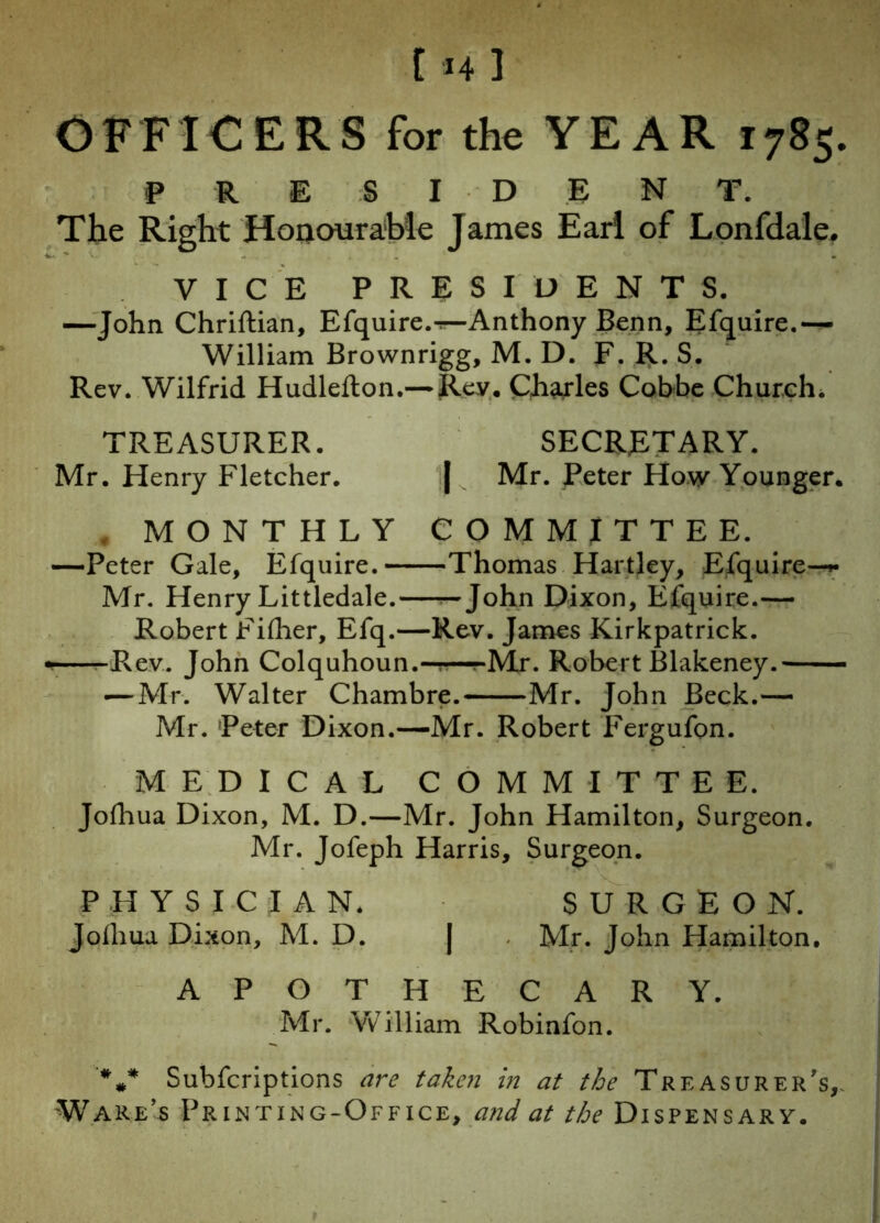 I *4 1 OFFICERS for the YEAR 1785. P R E S I D E N T. The Right Honourable James Earl of Lonfdale. VICE PRESIDENTS. —’John Chriftian, Efquire.rr-Anthony Benn, Enquire.— William Brownrigg, M. D. F. R. S. Rev. Wilfrid Hudlefton.— Rey. Charles Cobbe Church. TREASURER. SECRETARY. Mr. Henry Fletcher. | Mr. Peter How Younger. MONTHLY COMMITTEE. —Peter Gale, Efquire. Thomas Hartley, Efquire—*• Mr. Henry Littledale.—— John Dixon, Efquire.— Robert Filher, Efq.—Rev. James Kirkpatrick. «r—-Rev. John Colquhoun.—!—^Mr. Robert Blakeney.—— — Mr. Walter Chambre. Mr. John Beck.— Mr. Peter Dixon.—Mr. Robert Fergufon. MEDICAL COMMITTEE. Jolhua Dixon, M. D.—Mr. John Hamilton, Surgeon. Mr. Jofeph Harris, Surgeon. PHYSICIAN. SURGEON. Jolhua Dixon, M. D. | Mr. John Hamilton. APOTHECARY. Mr. William Robinfon. '*»* Subfcriptions are taken in at the Treasurer’s,. Ware’s Printing-Office, and at ^Dispensary.