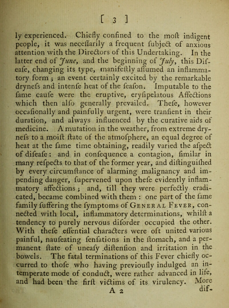 ly experienced. Chiefly confined to the moft indigent people, it was neceffarily a frequent fubjedt of anxious attention with the Diredtors of this Undertaking. In the latter end of June, and the beginning of July, this Dif- eafe, changing its type, manifeftly afiumed an inflamma- tory form ; an event certainly excited by the remarkable drynefs and intenfe heat of the feafon. Imputable to the fame caufe were the eruptive, eryfipelatous Affedtions which then alfo generally prevailed. Thefe, however occafionally and painfully urgent, were tranfient in their duration, and always influenced by the curative aids of medicine. A mutation in the weather, from extreme dry- nefs to a moift ftate of the atmofphere, an equal degree of heat at the fame time obtaining, readily varied the afpedt of difeafe: and in confequence a contagion, fimilar in many refpedls to that of the former year, and diftinguifhed by every circumftance of alarming malignancy and im- pending danger, fupervened upon thefe evidently inflam- matory affedtions ; and, till they were perfedtly eradi- cated, became combined with them : one part of the fame family fuffering the fymptoms of General Fever, con- nected with local, inflammatory determinations, whilft a tendency to purely nervous diforder occupied the other. With thefe effential characters were oft united various painful, naufeating fenfations in the ftomach, and a per- manent ftate of uneafy .diftenfion and irritation in the bowels. The fatal terminations of this Fever chiefly oc- curred to thofe who having previoufly indulged an in- temperate mode of conduct, were rather advanced in life, and had been the firft victims of its virulency. More A 2 dif-