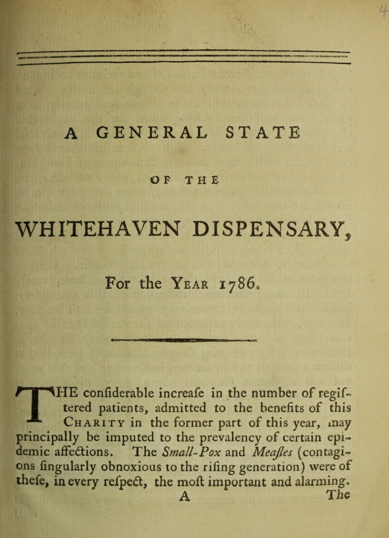 ' m I ' A GENERAL STATE OF THE WHITEHAVEN DISPENSARY, For the Year 1786, THE confiderable increafe in the number of regif- tered patients, admitted to the benefits of this Charity in the former part of this year, may principally be imputed to the prevalency of certain epi- demic affedtions. The Small-Pox and Meajles (contagi- ons Angularly obnoxious to the riling generation) were of thefe, in every refped, the moll important and alarming, A The