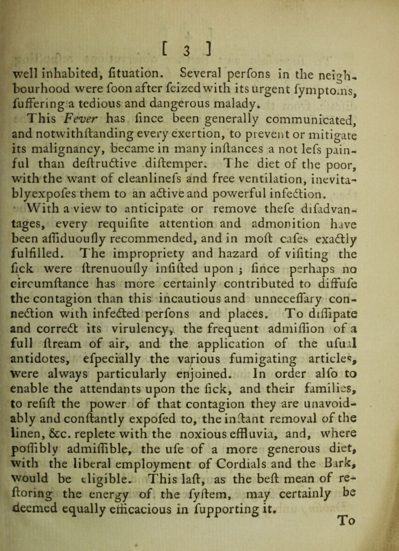 well inhabited, fituation. Several perfons in the neigh- bourhood were foon after feized with its urgent fymptoms, fuffering a tedious and dangerous malady. This Fever has fince been generally communicated, and notwithftanding every exertion, to prevent or mitigate its malignancy, became in many inftances a not lefs pain- ful than deftrudtive diftemper. The diet of the poor, with the want of cleanlinefs and free ventilation, inevita- blyexpofes them to an adtiveand powerful infedtion. With a view to anticipate or remove thefe difadvan- tages, every requifite attention and admonition have been afliduoufly recommended, and in molt cafes exadtly fulfilled. The impropriety and hazard of vifiting the fick were ltrenuoufly infilled upon ; fince perhaps no circumftance has more certainly contributed to diffufe the contagion than this incautious and unneceffary con- nedtion with infedted perfons and places. To diffipate and corredt its virulencyy the frequent admiflion of a full ftream of air, and the application of the ufual antidotes, efpecially the various fumigating article*, were always particularly enjoined. In order alfo to enable the attendants upon the fick, and their families, to refill the power of that contagion they are unavoid- ably and conftantly expofed to, the infant removal of the linen, &c. replete with the noxious effluvia, and, where poffibly admiflible, the ufe of a more generous diet, with the liberal employment of Cordials and the Bark, would be eligible. This lafl, as the beft mean of re- ftoring the energy of the fyllem, may certainly be deemed equally efficacious in fupporting it. To