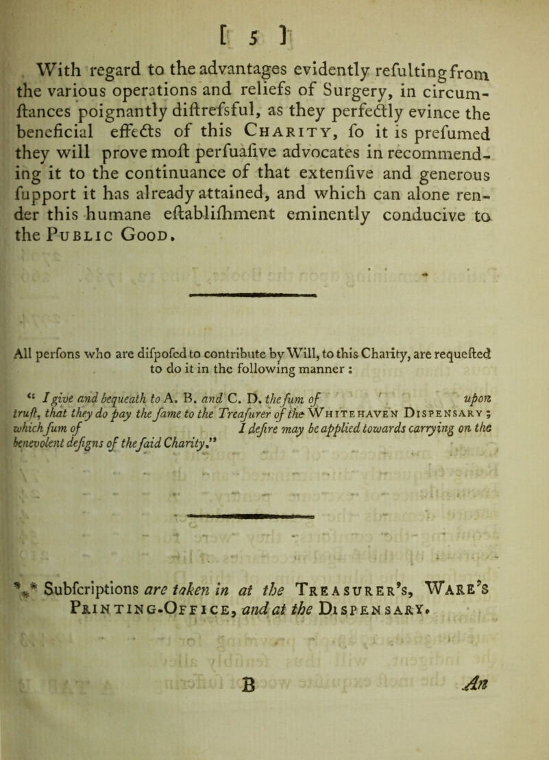With regard to the advantages evidently refultingfrotn the various operations and reliefs of Surgery, in circum- fiances poignantly diftrefsful, as they perfectly evince the beneficial effects of this Charity, fo it is prefumed they will prove mofi perfuafive advocates in recommend- ing it to the continuance of that extenfive and generous fupport it has already attained, and which can alone ren- der this humane eftablifhment eminently conducive to the Public Good. All perfons who are difpofed to contribute by Will, to this Charity, are requefted to do it in the following manner : (i I give and bequeath to A. B. and C. D. thefum of upon truft, that they do pay the fame to the Treafurer of ike- Whitehaven Dispensary; whichfum of / defire may be applied towards carrying on the benevolent defgns of the[aid Charity” ■L 4 L - i j 1. «• i.-. x' - %* Subfcriptions are taken in at the Treasurer’s, Ware’s Printing-Office, and at the Dispensary. B An