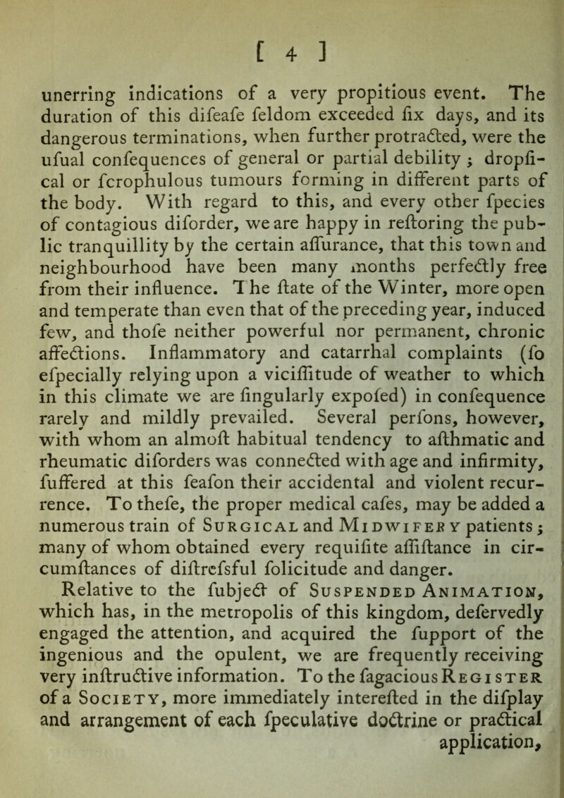 unerring indications of a very propitious event. The duration of this difeafe feldom exceeded fix days, and its dangerous terminations, when further protracted, were the ufual confequences of general or partial debility ; dropfl- cal or fcrophulous tumours forming in different parts of the body. With regard to this, and every other fpecies of contagious diforder, we are happy in reftoring the pub- lic tranquillity by the certain affurance, that this town and neighbourhood have been many months perfectly free from their influence. The Rate of the Winter, more open and temperate than even that of the preceding year, induced few, and thofe neither powerful nor permanent, chronic affeCtions. Inflammatory and catarrhal complaints (fo efpecially relying upon a viciflitude of weather to which in this climate we are Angularly expofed) in confequence rarely and mildly prevailed. Several perfons, however, with whom an almoft habitual tendency to afthmatic and rheumatic diforders was connected with age and infirmity, fuffered at this feafon their accidental and violent recur- rence. To thefe, the proper medical cafes, may be added a numerous train of Surgical and Midwifes y patients; many of whom obtained every requiflte afliftance in cir- cumftances of diftrefsful folicitude and danger. Relative to the fubjeCt of Suspended Animation, which has, in the metropolis of this kingdom, defervedly engaged the attention, and acquired the fupport of the ingenious and the opulent, we are frequently receiving very inftruCtive information. To the fagaciousREGi ster of a Society, more immediately interefled in the difplay and arrangement of each fpecuiative doCtrine or practical application.