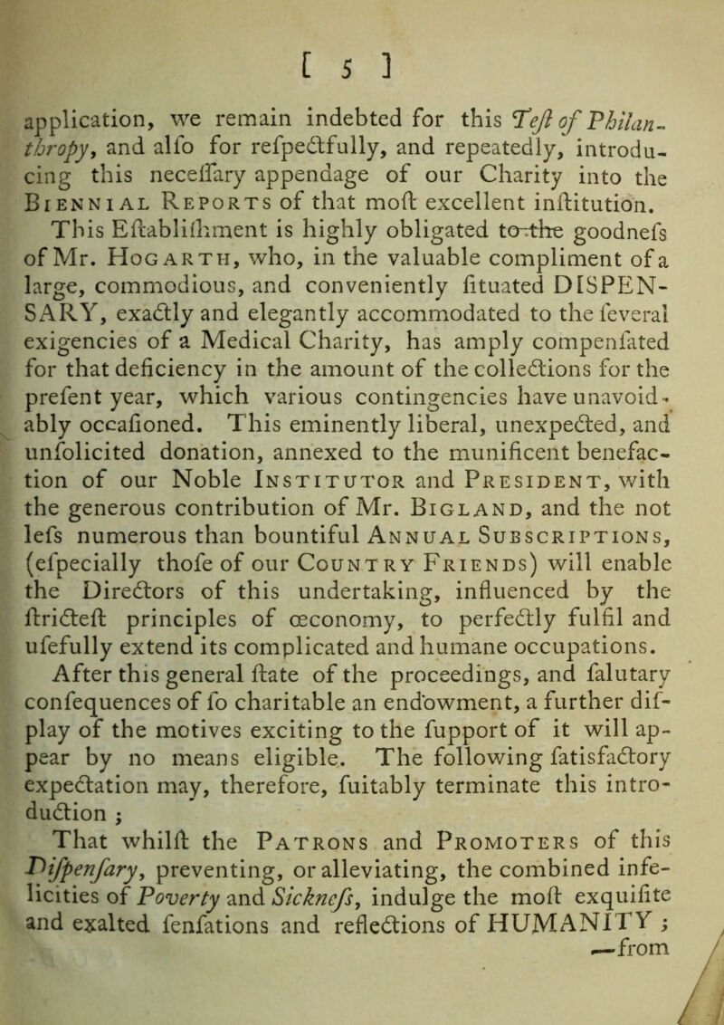 application, we remain indebted for this Tejl of Philan- thropy, and alfo for refpeCtfully, and repeatedly, introdu- cing this neceflary appendage of our Charity into the Biennial Reports of that moft excellent inftitution. This Eftablifhment is highly obligated to^the goodnefs of Mr. Hogarth, who, in the valuable compliment of a large, commodious, and conveniently fituated DISPEN- SARY, exactly and elegantly accommodated to thefeverai exigencies of a Medical Charity, has amply compenfated for that deficiency in the amount of the collections for the prefent year, which various contingencies have unavoid- ably occafioned. This eminently liberal, unexpected, and unsolicited donation, annexed to the munificent benefac- tion of our Noble Institutor and President, with the generous contribution of Mr. Bigland, and the not lefs numerous than bountiful Annual Subscriptions, (efpecially thofe of our Country Friends) will enable the Directors of this undertaking, influenced by the ftriCteft principles of (Economy, to perfectly fulfil and ufefully extend its complicated and humane occupations. After this general ftate of the proceedings, and falutary confequences of lo charitable an endowment, a further dis- play of the motives exciting to the fupport of it will ap- pear by no means eligible. The following fatisfaCtory expectation may, therefore, fuitably terminate this intro- duction ; That whilft the Patrons and Promoters of this I^fpenfary, preventing, or alleviating, the combined infe- licities of Poverty and Sicknefs, indulge the moft exquifite and exalted fenfations and reflections of HUMANITY ; —from / i