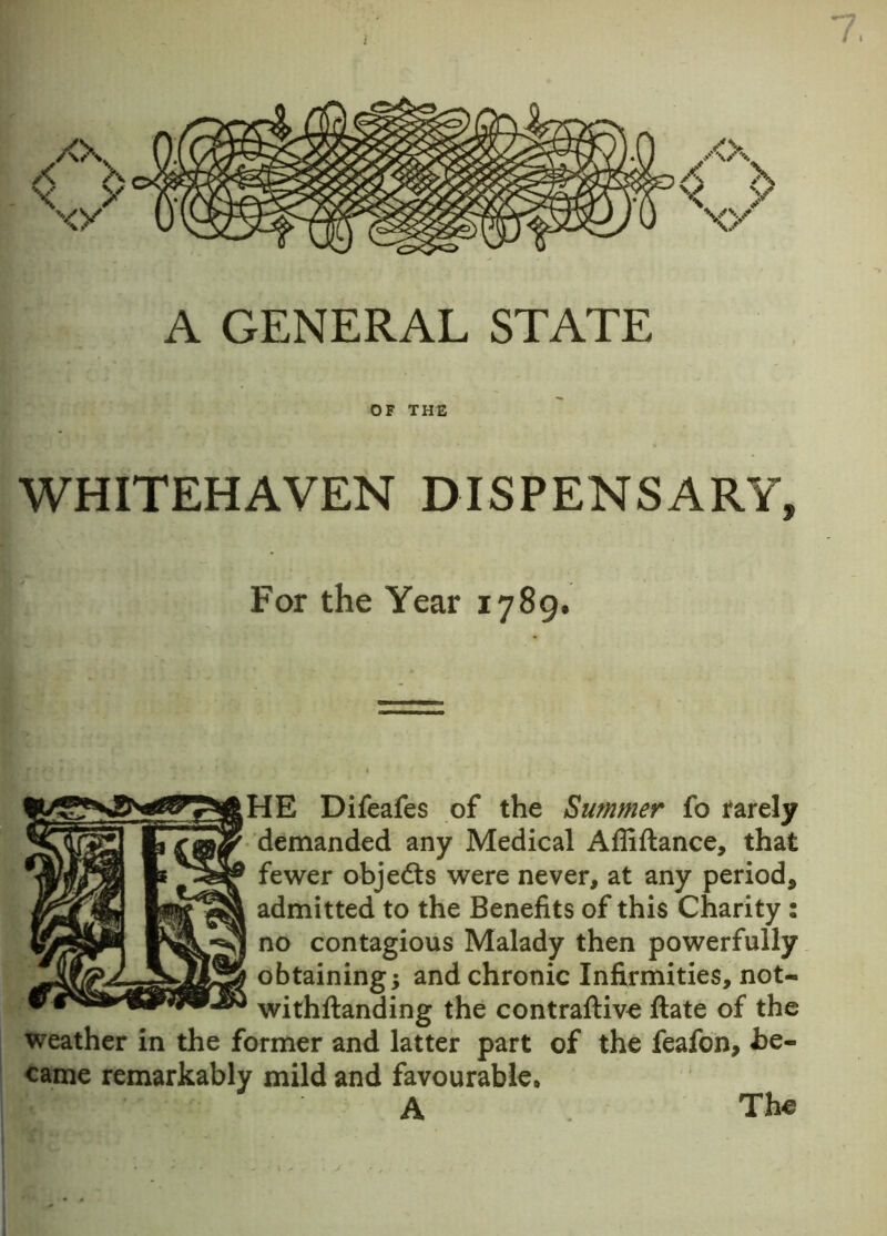 7, A GENERAL STATE OF THE WHITEHAVEN DISPENSARY, For the Year 1789. (HE Difeafes of the Summer fo rarely demanded any Medical Affiflance, that fewer objedts were never, at any period, admitted to the Benefits of this Charity : no contagious Malady then powerfully obtaining; and chronic Infirmities, not- withftanding the contraftive ftate of the weather in the former and latter part of the feafon, be- came remarkably mild and favourable* A The