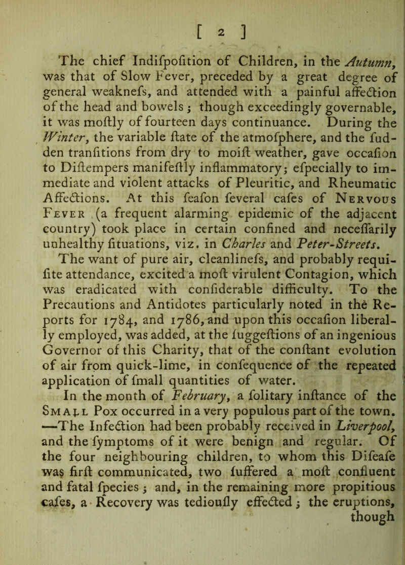 The chief Indifpofition of Children, in the Autumny was that of Slow Fever, preceded by a great degree of general weaknefs, and attended with a painful affedtion of the head and bowels ; though exceedingly governable, it was moftly of fourteen days continuance. During the Winter, the variable ftate of the atmofphere, and the fud- den tranfitions from dry to moift weather, gave occafion to Diftempers manifeftly inflammatory; efpecially to im- mediate and violent attacks of Pleuritic, and Rheumatic Affedtions. At this feafon feveral cafes of Nervous Fever (a frequent alarming epidemic of the adjacent country) took place in certain confined and neceflarily unhealthy fituations, viz. in Charles and Peter-Streets. The want of pure air, cleanlinefs, and probably requi- fite attendance, excited a moft virulent Contagion, which was eradicated with conflderable difficulty. To the Precautions and Antidotes particularly noted in the Re- ports for 1784, and 1786, and upon this occafion liberal- ly employed, was added, at the luggeflions of an ingenious Governor of this Charity, that of the conftant evolution of air from quick-lime, in confequence of the repeated application of fmall quantities of water. In the month of February, a folitary inftance of the Sma;l Pox occurred in a very populous part of the town. —The Infection had been probably received in Liverpool, and the fymptoms of it were benign and regular. Of the four neighbouring children, to whom this Difeafe wa$ firfl: communicated, two fuffered a moil confluent and fatal fpecies ; and, in the remaining more propitious cafes, a Recovery was tedioufly effected ; the eruptions, though