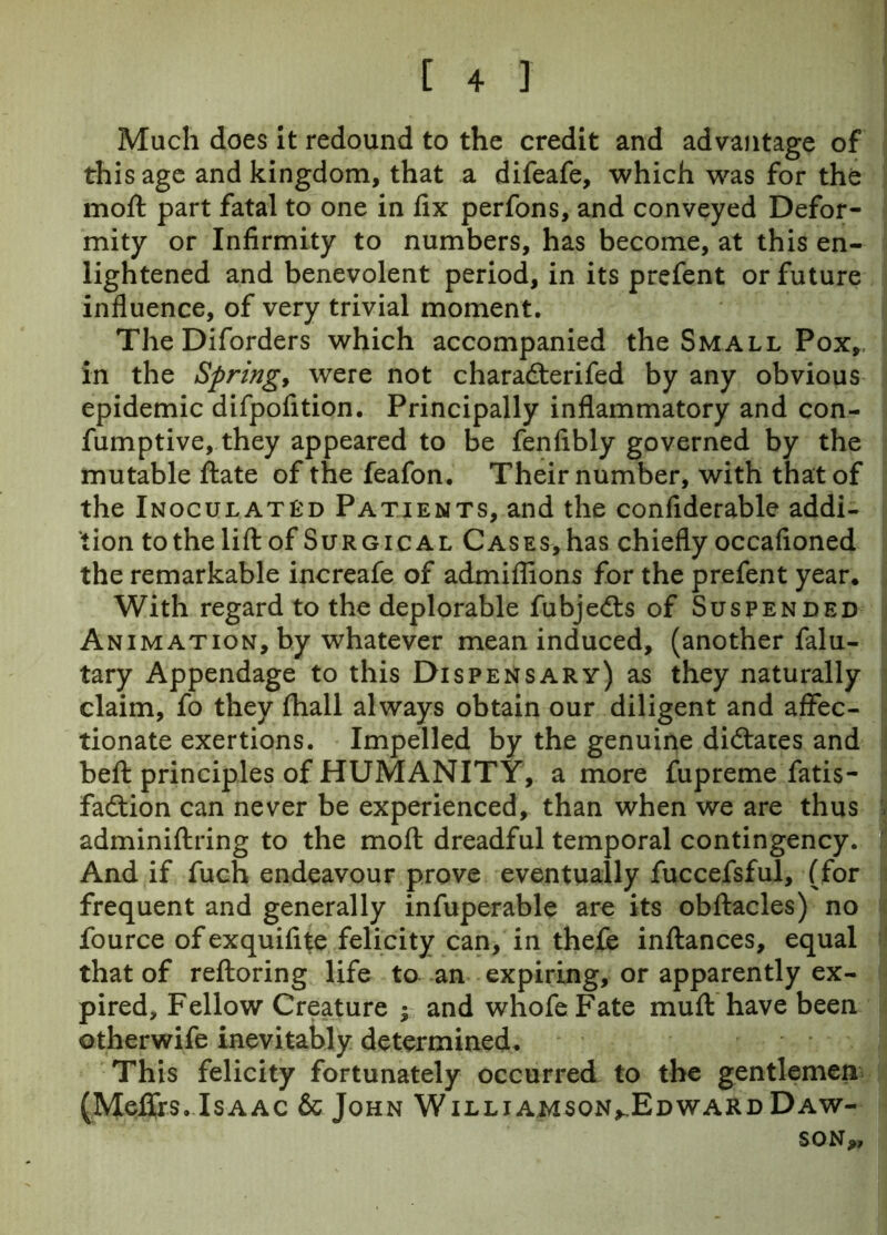 Much does it redound to the credit and advantage of this age and kingdom, that a difeafe, which was for the moft part fatal to one in lix perfons, and conveyed Defor- mity or Infirmity to numbers, has become, at this en- lightened and benevolent period, in its prefent or future influence, of very trivial moment. The Diforders which accompanied the Small Pox, in the Springy were not charadterifed by any obvious epidemic difpofition. Principally inflammatory and con- fumptive, they appeared to be fenfibly governed by the mutable ftate of the feafon. Their number, with that of the Inoculated Patients, and the confiderable addi- tion to the lift of Surgical Cases, has chiefly occafioned the remarkable increafe of admiflions for the prefent year. With regard to the deplorable fubjedts of Suspended Animation, by whatever mean induced, (another falu- tary Appendage to this Dispensary) as they naturally claim, fo they fhall always obtain our diligent and affec- tionate exertions. Impelled by the genuine didtates and beft principles of HUMANITY, a more fupreme fatis- fadtion can never be experienced, than when we are thus adminiftring to the moft dreadful temporal contingency. And if fuch endeavour prove eventually fuccefsful, (for frequent and generally infuperable are its obftacles) no fource ofexquifite felicity can, in thefe inftances, equal that of reftoring life to an expiring, or apparently ex- pired, Fellow Creature y and whofe Fate muft have been otherwife inevitably determined. This felicity fortunately occurred to the gentlemen (Mei&s. Isaac & John Williamson^Edward Daw- son,,