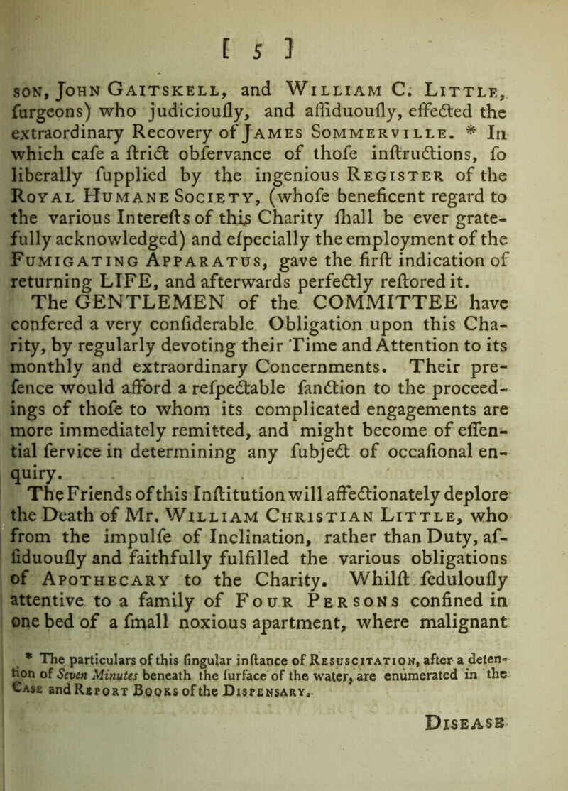 son, John Gaitskell, and William C. Little, furgeons) who judicioufly, and afiiduoufly, effected the extraordinary Recovery of James Sommerville. * In which cafe a ftridt observance of thofe inftrudtions, fo liberally fupplied by the ingenious Register of the Royal Humane Society, (whofe beneficent regard to the various Intereftsof this Charity {hall be ever grate- fully acknowledged) and efpecially the employment of the Fumigating Apparatus, gave the firft indication of returning LIFE, and afterwards perfectly refloredit. The GENTLEMEN of the COMMITTEE have confered a very confiderable Obligation upon this Cha- rity, by regularly devoting their Time and Attention to its monthly and extraordinary Concernments. Their pre- fence would afford a refpedtable fandtion to the proceed- ings of thofe to whom its complicated engagements are more immediately remitted, and might become of efien- tial fervice in determining any fubjedt of occafional en- quiry. The F riends of this Inflitution will affectionately deplore the Death of Mr, William Christian Little, who from the impulfe of Inclination, rather than Duty, af- fiduoufly and faithfully fulfilled the various obligations of Apothecary to the Charity. Whilfl: feduloufly attentive to a family of Four Persons confined in one bed of a fmall noxious apartment, where malignant * The particulars of this fingular inftance of Resuscitation, after a deten- tion of Seven Minutes beneath the furface of the water, are enumerated in the Case and Report Books of the Dispensary8 Disease