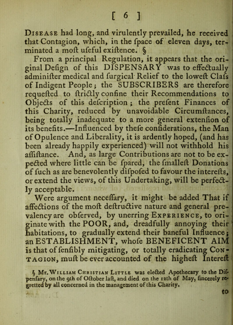 Disease had long, and virulently prevailed, he received that Contagion, which, in the fpace of eleven days, ter- minated a moft ufeful exiftence. § From a principal Regulation, it appears that the ori- ginal Defign of this DISPENSARY was to effectually adminifter medical and furgical Relief to the lowed: Clafs of Indigent People; the SUBSCRIBERS are therefore requefted to ftriCtly confine their Recommendations to Objefts of this defcription ; the prefent Finances of this Charity, reduced by unavoidable Circumftances, being totally inadequate to a more general extenlion of its benefits.—Influenced by thefe considerations, the Man of Opulence and Liberality, it is ardently hoped, (and has been already happily experienced) will not withhold his affiftance. And, as large Contributions are not to be ex- pected where little can be fpared, the fmalleft Donations of fuch as are benevolently difpofed to favour the interefts, or extend the views, of this Undertaking, will be perfect- ly acceptable. Were argument neceflary, it might be added That if affeCtions of the moft deftruCtive nature and general pre- valency are obferved, by unerring Experience, to ori- ginate with the POOR, and, dreadfully annoying their ' habitations, to gradually extend their baneful Influence; an ESTABLISHMENT, whofe BENEFICENT AIM is that of fenfibly mitigating, or totally eradicating Con- tagion, muft be ever accounted of the higheft Intereft § Mr.WiLLiAM Christian Little was ele&ed Apothecary to the Dif- penfary, on the 9th of Oftober laft, and died on the 12th of May. fmcerely re- gretted by all concerned in the management of this Charity, afc f ' to