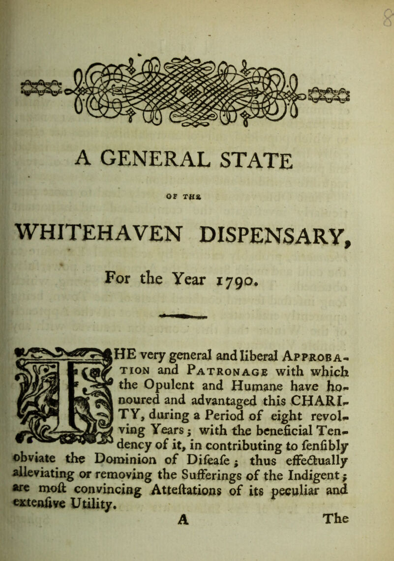 880 A GENERAL STATE OF TH& WHITEHAVEN DISPENSARY, For the Year 1790. HE very general and liberal Approba- tion and Patronage with which the Opulent and Humane have ho- noured and advantaged this CHARI- I TY, during a Period of eight revol- ving Years j with the beneficial Ten- dency of it, in contributing to fenfibly obviate the Dominion of Difeafe; thus effectually alleviating or removing the Sufferings of the Indigent; are moft convincing Atteftations of its peculiar and entenfive Utility. A The