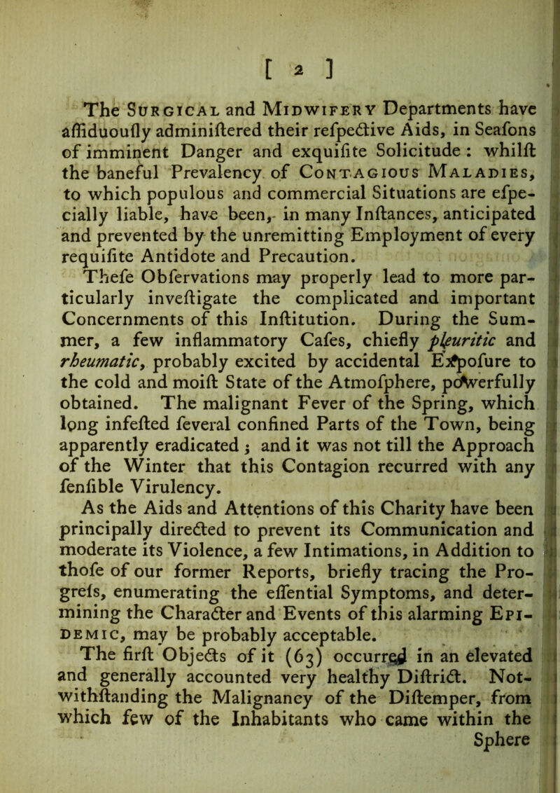 % I | The Surgical and Midwifery Departments have afliduoufly adminiftered their refpedtive Aids, in Seafons of imminent Danger and exquifite Solicitude : whilft the baneful Prevalency of Contagious Maladies, to which populous and commercial Situations are efpe- daily liable, have been,- in many Inftances, anticipated and prevented by the unremitting Employment of every requifite Antidote and Precaution. Thefe Obfervations may properly lead to more par- ticularly inveftigate the complicated and important Concernments of this Inftitution. During the Sum- mer, a few inflammatory Cafes, chiefly pleuritic and rheumatic, probably excited by accidental E^pofure to the cold and moift State of the Atmofphere, pcAverfully obtained. The malignant Fever of the Spring, which long infefted feveral confined Parts of the Town, being apparently eradicated ; and it was not till the Approach of the Winter that this Contagion recurred with any fenlible Virulency. As the Aids and Attentions of this Charity have been principally directed to prevent its Communication and moderate its Violence, a few Intimations, in Addition to ' thofe of our former Reports, briefly tracing the Pro- grels, enumerating the eflential Symptoms, and deter- mining the Charadter and Events of this alarming Epi- demic, may be probably acceptable. The firft Objedts of it (63) occurred in an elevated and generally accounted very healthy Diftridl. Not- withstanding the Malignancy of the Diftemper, from which few of the Inhabitants who came within the Sphere