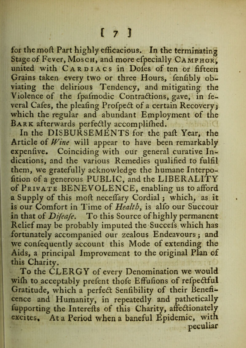 for the moft Part highly efficacious. In the terminating Stage of Fever, Mosch, and more efpecially Camphor, united with Cardiacs in Dofes of ten or fifteen Grains taken every two or three Hours, fenfibly ob- viating the delirious Tendency, and mitigating the Violence of the fpafmodic Contractions, gave, in fe- veral Cafes, the pleating Profpedt of a certain Recovery; which the regular and abundant Employment of the Bark afterwards perfectly accompliffied. In the DISBURSEMENTS for the paft Year, the Article of Wine will appear to have been remarkably expenfive. Coinciding with our general curative In- dications, and the various Remedies qualified to fulfil them, we gratefully acknowledge the humane Interpo- fition of a generous PUBLIC, and the LIBERALITY of Private BENEVOLENCE, enabling us to afford a Supply of this moft neceffary Cordial; which, as it is our Comfort in Time of Health, is alfo our Succour in that of Dijeafe. To this Source of highly permanent Relief may be probably imputed the Succefs which has fortunately accompanied our zealous Endeavours; and we confequently account this Mode of extending the Aids, a principal Improvement to the original Plan of this Charity. To the CLERGY of every Denomination we would wiffi to acceptably prefent thofe Effufions of refpedtful Gratitude, which a perfect Senfibility of their Benefi- cence and Humanity, in repeatedly and pathetically fupporting the Interefts of this Charity, affectionately excites. At a Period when a baneful Epidemic, with peculiar