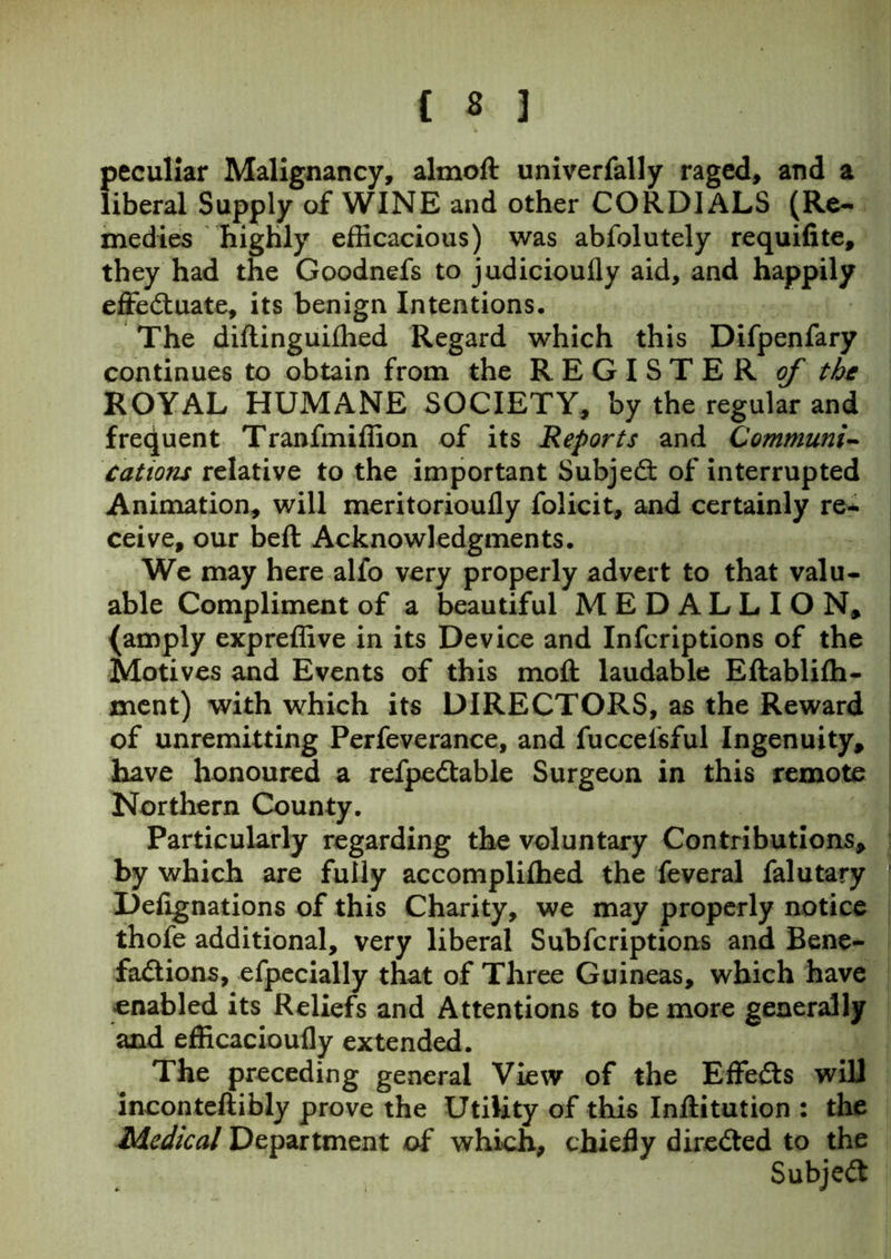 peculiar Malignancy, almoft univerfally raged, and a liberal Supply of WINE and other CORDIALS (Re- medies highly efficacious) was abfolutely requilite, they had the Goodnefs to judicioufly aid, and happily effectuate, its benign Intentions. The diftinguifhed Regard which this Difpenfary continues to obtain from the REGISTER of the ROYAL HUMANE SOCIETY, by the regular and frequent Tranfmiffion of its Reports and Communi- cations relative to the important Subject of interrupted Animation, will meritorioufly folicit, and certainly re- ceive, our bell Acknowledgments. We may here alfo very properly advert to that valu- able Compliment of a beautiful MEDALLION, (amply expreffive in its Device and Infcriptions of the Motives and Events of this moll laudable Ellablilh- ment) with which its DIRECTORS, as the Reward of unremitting Perfeverance, and fucoefsful Ingenuity, have honoured a refpeCtable Surgeon in this remote Northern County. Particularly regarding the voluntary Contributions, by which are fully accomplilhed the feveral falutary Delignations of this Charity, we may properly notice thofe additional, very liberal Subscriptions and Bene- factions, efpecially that of Three Guineas, which have enabled its Reliefs and Attentions to be more generally and efficacioufly extended. The preceding general View of the EffeCls will incontellibly prove the Utility of this Inliitution : the Medical Department of which, chiefly directed to the SubjeCl