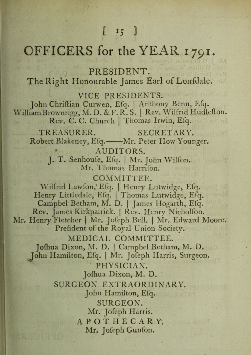 OFFICERS for the YEAR 1791. : PRESIDENT. The Right Honourable James Earl of Lonfdale. VICE PRESIDENTS. John Chriflian Curwen, Efq. | Anthony Benn, Efq. WilliamBrownrigg, M. D. & F. R. S. | Rev. Wilfrid Hudleflon. Rev. C. C. Church | Thomas Irwin, Efq. TREASURER. SECRETARY. Robert Biakeney, Efq. Mr. Peter How Younger. • AUDITORS. J. T. Senhoufe, Efq. | Mr. John Wilfon. Mr. Thomas Harrifon. COMMITTEE. Wilfrid Lawfon,‘ Efq. | Henry Lutwidge, Efq. Henry Littledale, Efq. | Thomas Lutwidge, Efq. Campbel Betham, M. D. | James Hogarth, Efq. Rev. James Kirkpatrick. | Rev. Henry Nicholfon. Mr. Henry Fletcher | Mr. Jofeph Bell. | Mr. Edward Moore. Prefident of the Royal Union Society. MEDICAL COMMITTEE. Jofhua Dixon, M. D. ( Campbel Betham, M. D. John Hamilton, Efq. | Mr. Jofeph Harris, Surgeon. PHYSICIAN. Jofhua Dixon, M. D. SURGEON EXTRAORDINARY. John Hamilton, Efq. SURGEON. Mr. Jofeph Harris. APOTHECARY. Mr. Jofeph Gunfon.