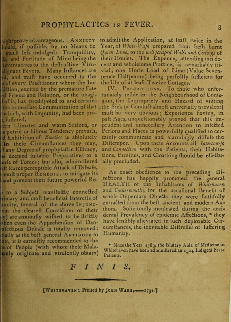 3 light prove advantageous. Anxiety hould, if poffible, by no Means be much lefs indulged: Tranquillity, fs, and Fortitude of Mind being the reventatives to the deftruCtive Viru- ilignant Fevers. Many Inftances are id, and muft have occurred to the n of every PraCtitioner where the Im- liCtion, excited by the premature Fate :d Friend and Relation, or the imagi- i of it, has predifoofed to and certain- thc immediate Communication of that which, with Impunity, had been pre- 5 fuffered. ern Climates and warm Sealons, or a putrid or bilious Tendency prevails, d Exhibition of Emetics is ablolutely In thefe Circumftances they may, if any Degree of prophylaCtic Efficacy, >e deemed fuitable Preparatives to a urfe of Tonics ; but alio, adrnimftered rft lcarce perceptible Attack of Difeafe, : moft proper Remedies to mitigate its and prevent their future powerful Re- 5 to a SuhjeCt manifeftly connected rimary and moft beneficial Interells of runity, feverai of the above Injunc- om the cleareft ConviCtion ol their i.y) are anxioufly wiffied to be ft riClly /hen even the Apprehenfion of Dan- nfeCtious Difeafe is totally removed: :ially as the beft general Antidote to on, it is earneftly recommended to the la of People (with whom thele Mala- ently originate and virulently obtain) to admit the Application, at leaft twice in the Year, of White-IVaJk prepared from freffi burnt Quick Lime, to the wellJcraped Walls and Cidings of their Houfes. The Expence, attending this de- cent and wholefome Practice, is remarkably tri- vial; one Horfe Load of Lime (Value Seven- pence Halfpenny) being perfectly fufficient for the Ule of at leaft Twelve Cottages. IV. Precautions. To thofe who unfor- tunately refide in the Neighbourhood of Conta- gion, the Impropriety and Hazard of vifiting the Sick (a ConduCfalmoft univerfally prevalent) muft be very obvious; Experience having, in pall Ages, unqueftionably proved that this im- prudent and unneceffary Attention to infected Perfons and Places is powerfully qualified to cer- tainly communicate and alarmingly diffufe the Diftemper. Upon thefe Accounts all Intercourfi and Connexion with the Patients, their Habita- tions, Families, and Cloathing fhould be effectu-* ally precluded. An exaCt obedience to the preceding Di- rections has happily promoted the general HEALTH of the Inhabitants of Whitehaven and Cockermouth j for the occalional Benefit of whole Dripenlary ObjeCts they were faithfully extracted from the beft ancient and modern Au- thors. Solicitoufly inculcated during Me acci- dental Prevalency of epidemic AffeChons, * they have fenlibly alleviated in luch deplorable Cir- cumftances, the inevitable Diftreffes of fuffering Humanity. * Since the Year 17831 the falutary Aids of Medicine in Whitehaven have been admmiftered to 1324 Indigent Feves Patients. FINIS. [Whitehaven ; Printed by John Ware*—— *791,}