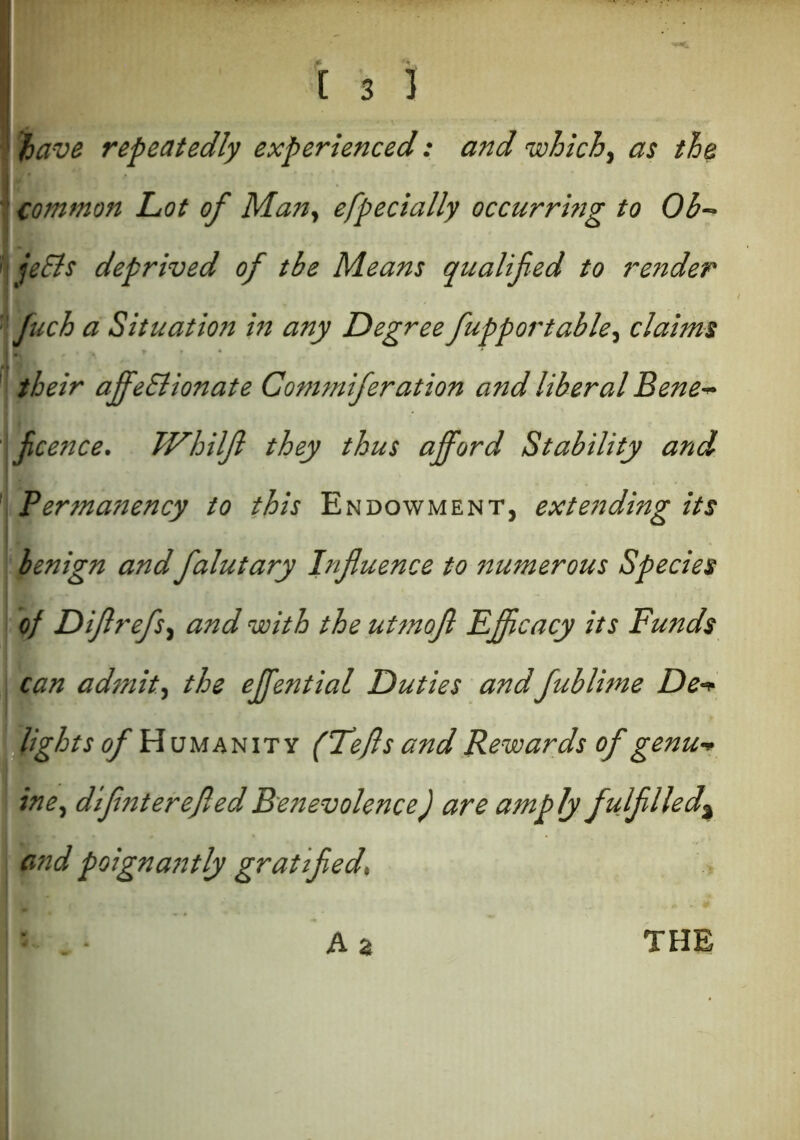 have repeatedly experienced: and which, as the common Lot of Man, efpecially occurring to Ob- jeSls deprived of tbe Means qualified to render fuch a Situation in any Degree fupportable, claims their ajfeSlionate Commiferation and liberal Bene- ficence. TVhilfi they thus afford Stability and Permanency to this Endowment, extending its benign andfalutary Influence to numerous Species of Dflrefs, and with the utmofl Efficacy its Funds can admit, the efifential Duties andfublime De- lights of H umanity (Lefts and Rewards of genu- ine, difinterefiled Benevolence) are amply fulfilled^ and poignantly gratified. A 2 THE