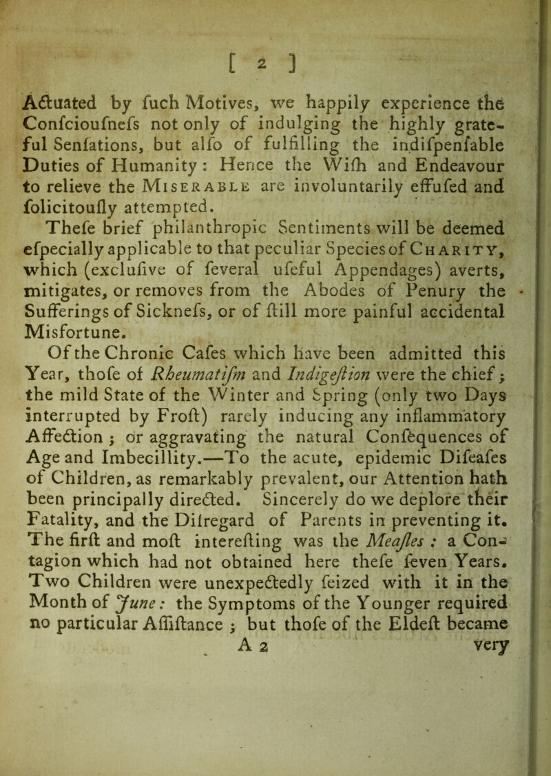 Actuated by fuch Motives, we happily experience the Confcioufnefs not only of indulging the highly grate- ful Senfations, but alfo of fulfilling the indifpenfable Duties of Humanity : Hence the Wifh and Endeavour to relieve the Miserable are involuntarily effufed and folicitoufly attempted. Thefe brief philanthropic Sentiments will be deemed efpeciallyapplicable to that peculiar Speciesof Charity, which (exclufive of feveral ufeful Appendages) averts, mitigates, or removes from the Abodes of Penury the Sufferings of Sicknefs, or of ftill more painful accidental Misfortune. Of the Chronic Cafes which have been admitted this Year, thofe of Rheumatifm and Indigejiion were the chief; the mild State of the Winter and Spring (only two Days interrupted by Froft) rarely inducing any inflammatory Affedtion ; or aggravating the natural Confluences of Age and Imbecillity.—To the acute, epidemic Difeafes of Children, as remarkably prevalent, our Attention hath been principally directed. Sincerely do we deplore their Fatality, and the Dilregard of Parents in preventing it. The firft and mofl interefling was the Meajles : a Con- tagion which had not obtained here thefe feven Years. Two Children were unexpectedly feized with it in the Month of June: the Symptoms of the Younger required no particular Affiftance ; but thofe of the Eldefl: became A 2 very