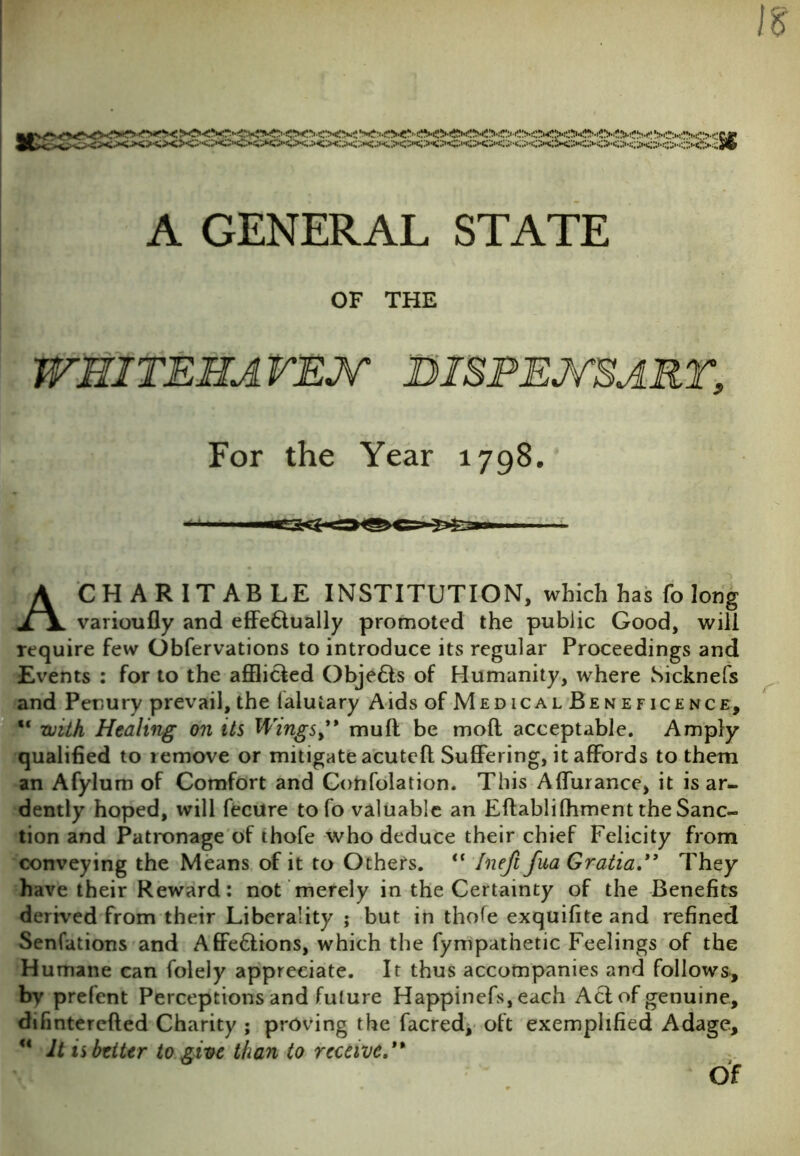 XXXXXXXX?C'<XX> ■c'<><xxxx>Gxxx>ex#i A GENERAL STATE OF THE WHITEHAVEN DISPENSARY' For the Year 1798 A CHARITABLE INSTITUTION, which has fo long varioufly and effe&ually promoted the public Good, will require few Obfervations to introduce its regular Proceedings and Events : for to the afflicted Objefts of Humanity, where Sicknefs and Penury prevail, the (alutary Aids of Medical Beneficence, with Healing on its Wings, mull be moft acceptable. Amply qualified to remove or mitigate acuteft Suffering, it affords to them an Afylum of Comfort and Confutation. This Affurance, it is ar- dently hoped, will fecure tofo valuable an Eftablifhment the Sanc- tion and Patronage of thofe who deduce their chief Felicity from conveying the Means of it to Others. <c Ineft fua GratiaThey have their Reward: not merely in the Certainty of the Benefits derived from their Liberality ; but in thofe exquifite and refined Senfations and Affe&ions, which the fympathetic Feelings of the Humane can folely appreciate. It thus accompanies and follows, by prefent Perceptions and future Happinefs, each Act of genuine, difinterefted Charity ; proving the facred, oft exemplified Adage, u It is better to give than to receive. Of