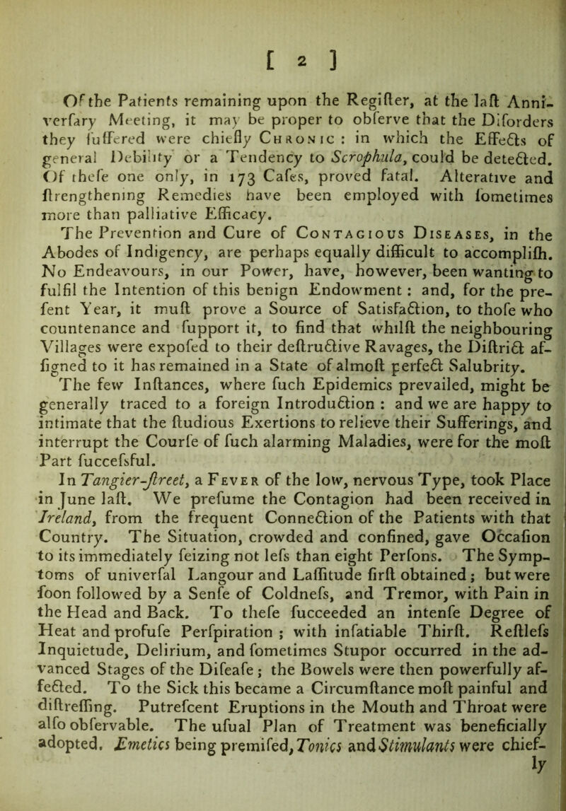 Of the Patients remaining upon the Regifler, at the la ft Anni- verfary Meeting, it may be proper to obferve that the Diforders they buffered were chiefly Ch aon ic : in which the Effe&s of general Debility or a Tendency to Scrophula, could be detected. Of rhefe one only, in 173 Cafes, proved fatal. Alterative and (lengthening Remedies have been employed with fometimes more than palliative Efficacy. The Prevention and Cure of Contagious Diseases, in the Abodes of Indigency, are perhaps equally difficult to accomplifh. No Endeavours, incur Power, have, however, been wanting to fulfil the Intention of this benign Endowment: and, for the pre- fent Year, it muff prove a Source of Satisfa&ion, to thofe who countenance and fupport it, to find that whilfl the neighbouring Villages were expofed to their deftru£live Ravages, the Diftri6l af- figned to it has remained in a State ofalmoft perfeft Salubrity. The few Inftances, where fuch Epidemics prevailed, might be generally traced to a foreign Introdu&ion : and we are happy to intimate that the ftudious Exertions to relieve their Sufferings, and interrupt the Courfe of fuch alarming Maladies, were for the moll Part fuccefsful. In Tangier-Jlreet, a Fever of the low, nervous Type, took Place in June laft. We prefume the Contagion had been received in Ireland, from the frequent Connexion of the Patients with that Country. The Situation, crowded and confined, gave Occafion to its immediately feizing not lefs than eight Perfons. The Symp- toms of univerfal Langour and Laflitude firft obtained; but were foon followed by a Senfe of Coldnefs, and Tremor, with Pain in the Head and Back. To thefe fucceeded an intenfe Degree of Heat and profufe Perfpiration ; with infatiable Thirft. Reftlefs Inquietude, Delirium, and fometimes Stupor occurred in the ad- vanced Stages of the Difeafe ; the Bowels were then powerfully af- fe&ed. To the Sick this became a Circumftance mod painful and diftreffmg. Putrefcent Eruptions in the Mouth and Throat were alfo obfervable. The ufual Plan of Treatment was beneficially adopted. Emetics being premifed,7W« and Stimulants were chief-