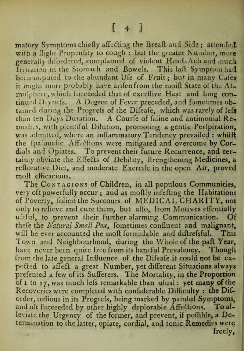 matory Symptoms chiefly affbfcling the Brea ft and Side ; attended with a flight Propenfity to cough : but the greater Number, more generally difordered, complained of violent Head-Ach and much Irritation in the Stomach and Bowels. This lad Symptom had been imputed to the abundant Ufe of Fruit; but in many Cafes it might more probably have arifenfrom the moift State of the At. mofphere, which (ucceeded that of exceffive Heat and long con* tinued Dtynefs. A Degree of Fever preceded, and fometinies ob- tained during the Progrels of the Difeafe, which was rarely of lefs than ten Days Duration. A Courfe of faiine and antimonial Re- medies, with plentiful Dilution, promoting a gentle Perlpiration, was admitted, where an inflammatory Tendency prevailed : whilft the fpafmodic AffeHions were mitigated and overcome by Cor- dials an d Opiates. To prevent their future Recurrence, and cer- tainly obviate the Effe&s of Debility, flrengthening Medicines, a reftorative Diet, and moderate Exercife in the open Air, proved moll efficacious. The Contagions of Children, in all populous Communities, very oft powerfully occur ; and as moftJy infefling the Habitations of Poverty, folicit the Succours of MEDICAL CHARITY, not only to relieve and cure them, but alfo, from Motives effentially ufeful, to prevent their further alarming Communication. Of thefe the Natural Small Pox, fometimes confluent and malignant, will be ever accounted the moll formidable and diflrefsful. This Town and Neighbourhood, during the Whole of the paft Year, have never been quite free from its baneful Prevalency. Though from the late general Influence of the Difeafe it could not be ex- pedled to affe<5l a great Number, yet different Situations always prefented a few of its Sufferers. The Mortality, in the Proportion of 1 to 17, was much lefs remarkable than ufual: yet many of the Recoveries were completed with confiderable Difficulty : the Dis- order, tedious in its Progrefs, being marked by painful Symptoms, and oft fucceeded by other highly deplorable Affe6lions. To al- leviate the Urgency of the former, and prevent, if poffible, a De- termination to the latter, opiate, cojrdial, and tonic Remedies were freely.