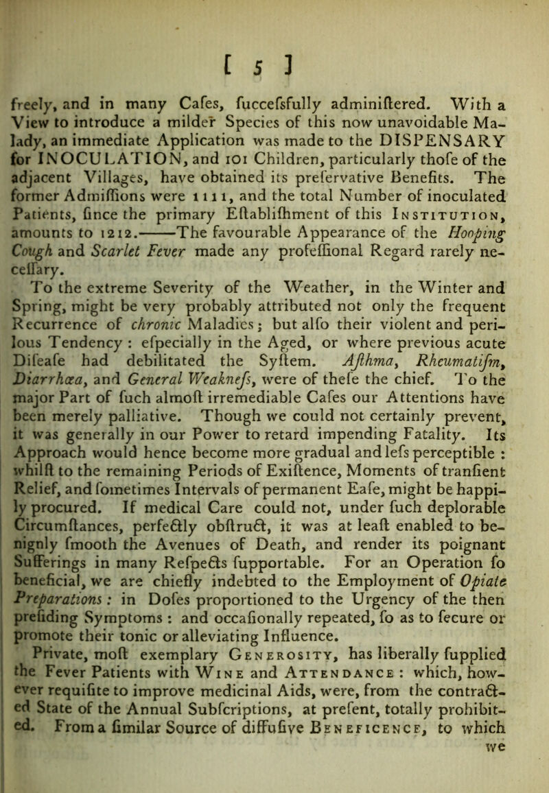 freely, and in many Cafes, fuccefsfully adminiftered. With a View to introduce a milder Species of this now unavoidable Ma- lady, an immediate Application was made to the DISPENSARY for INOCULATION, and ioi Children, particularly thofe of the adjacent Villages, have obtained its prefervative Benefits. The former Admiflions were l n l, and the total Number of inoculated Patients, Gnce the primary Eftablifhment of this Institution, amounts to 1212. The favourable Appearance of the Hooping Cough and Scarlet Fever made any profeflional Regard rarely ne- ceffary. To the extreme Severity of the Weather, in the Winter and Spring, might be very probably attributed not only the frequent Recurrence of chronic Maladies; but alfo their violent and peri- lous Tendency : efpecially in the Aged, or where previous acute Difeafe had debilitated the Syftem. AJlhmay Rheumatifm, Diarrhoea, and General Weaknefs, were of thefe the chief. To the major Part of fuch almoft irremediable Cafes our Attentions have been merely palliative. Though we could not certainly prevent, it was generally in our Power to retard impending Fatality. Its Approach would hence become more gradual and lefs perceptible : whilfl to the remaining Periods of Exiftence, Moments of tranfienfc Relief, and fometimes Intervals of permanent Eafe, might be happi- ly procured. If medical Care could not, under fuch deplorable Circumftances, perfe&ly obftruft, it was at leafl enabled to be- nignly fmooth the Avenues of Death, and render its poignant Sufferings in many Refpe&s fupportable. For an Operation fo beneficial, we are chiefly indebted to the Employment of Opiate Preparations: in Dofes proportioned to the Urgency of the then prefiding Symptoms : and occafionally repeated, fo as to fecure or promote their tonic or alleviating Influence. Private, mod exemplary Generosity, has liberally fupplied the Fever Patients with Win e and Atten dance : which, how- ever requifite to improve medicinal Aids, were, from the contraft- ed State of the Annual Subfcriptions, at prefent, totally prohibit- ed. From a fimilar Source of diffufive Beneficence, to which we
