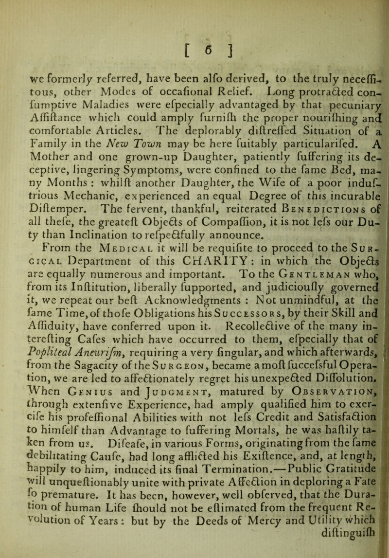 we formerly referred, have been alfo derived, to the truly neceffi- tous, other Modes of occational Relief. Long protracted con- fumptive Maladies were efpecially advantaged by that pecuniary Afliftance which could amply furnifh the proper nourithing and comfortable Articles. The deplorably diftreffed Situation of a Family in the New Town may be here fuitably particularifed. A Mother and one grown-up Daughter, patiently fuffering its de- ceptive, lingering Symptoms, were confined to the fame Bed, ma- ny Months : whilft another Daughter, the Wife of a poor induf- trious Mechanic, experienced an equal Degree of this incurable Diflemper. The fervent, thankful, reiterated Benedictions of all thefe, the greatefl ObjeCls of Compaffion, it is not lefs our Du- ty than Inclination to refpe&fully announce. From the Medical it will be requifite to proceed to the Sur- gical Department of this CHARITY : in which the Objeds are equally numerous and important. To the Gentleman who, from its Inftitution, liberally fupported, and judicioufly governed it, we repeat our befl Acknowledgments: Not unmindful, at the fame Time, of thofe Obligations his Successors, by their Skill and Affiduity, have conferred upon it. Recolledive of the many in- terefling Cafes which have occurred to them, efpecially that of Popliteal Aneurijiiiy requiring a very lingular, and which afterwards, from the Sagacity of the Surgeon, became amoftfuccefsful Opera- tion, we are led to affedionately regret his unexpeded Dilfolution. When Genius and Judgment, matured by Observation, through extenlive Experience, had amply qualified him to exer- cife his profeflional Abilities with not lefs Credit and Satisfadion to himfelf than Advantage to fuffering Mortals, he was haflily ta- ken from us. Difeafe, in various Forms, originating from the fame debilitating Caufe, had long afflided his Exigence, and, at length, happily to him, induced its final Termination.—Public Gratitude will unqueflionably unite with private Affedion in deploring a Fate fo premature. It has been, however, well obferved, that the Dura- tion of human Life fhould not be eflimated from the frequent Re- volution of Years : but by the Deeds of Mercy and Utility which diflinguifh