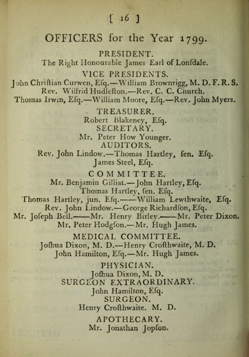 [ *6 ) OFFICERS for the Year 1799. PRESIDENT. The Right Honourable James Earl of Lonfdale. VICE PRESIDENTS. J ohn Chriftian Curwen, Efq.—William Brownrigg, M. D. F. R. S. Rev. Wilfrid Hudlefton.—Rev. C. C. Church. Thomas Irwin, Efq.—William Moore, Efq.—Rev. John Myers. TREASURER. Robert Blakeney, Efq. SECRETARY. Mr. Peter How Younger. AUDITORS. Rev. John Lindow.—Thomas Hartley, fen. Efq. James Steel, Efq. COMMITTEE. Mr. Benjamin Gilliat.— John Hartley, Efq. Thomas Hartley, fen. Efq. Thomas Hartley, jun. Efq. William Lewthwaite, Efq. Rev. John Lindow.—George Richardfon, Efq. Mr. Jofeph Beil. Mr. Henry Birley.—Mr. Peter Dixon. Mr. Peter Hodgfon.— Mr. Hugh James. MEDICAL COMMITTEE. Jofhua Dixon, M. D.—Henry Crofthwaite, M. D. John Hamilton, Efq.—Mr. Hugh James. PHYSICIAN. Jofhua Dixon, M. D. SURGEON EXTRAORDINARY. John Hamilton, Efq. SURGEON. Henry Crofthwaite. M. D. APOTHECARY. Mr. Jonathan Jopfon.