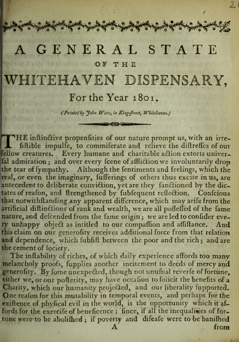 / li A GENERAL STATE OF THE WHITEHAVEN DISPENSARY, For the Year 1801. /Printed by John Ware, in King-Jlreet, Whitehaven.) THE inftin&ive propenfities of our nature prompt us, with an irre- fiftible impulfe, to commiferate and relieve the diftreffes of our Fellow creatures. Every humane and charitable aflion extorts univer- fal admiration ; and over every fcene of affi&ion we involuntarily drop the tear of fympathy. Although the fentiments and feelings, which the real, or even the imaginary, fufFerings of others thus excite in us, are antecedent to deliberate conviftion, yet are they fan£lioned by the dic- tates of reafon, and ftrengthened by fubfequent refle&ion. Confcious that notwithflanding any apparent difference, which may arife from the artificial diftinftions of rank and wealth, we are all poflefled of the fame nature, and defcended from the fame origin ; we are led to confider eve- ry unhappy objeft as intitled to our compaffion and affrftance. And thisclaim on our generofity receives additional force from that relation and dependence, which fubfifl between the poor and the rich ; and are the cement of (ociety. The inflability of riches, of which daily experience affords too many melancholy proofs, fupplies another incitement to deeds of mercy and generofity. By fome unexpe&ed, though not unufual reverfe of fortune, either we, or our poflerity, may have occafion tofolicit the benefits of a Charity, which our humanity projefled, and our liberality fupported. One reafon for this mutability in temporal events, and perhaps for the exiftence of phyiical evil in the world, is the opportunity which it af- fords for the exercife of beneficence : fince, if all the inequalities of for- tune were to be abolilhed ; if poverty and difeafe were to be banifhed A from