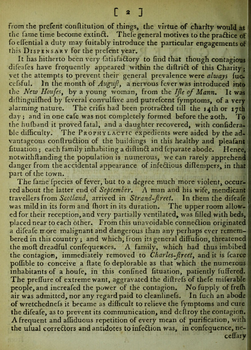 from the prefent conflitution of things, the virtue of charity would at the fame time become extinCL Thefe general motives to the pra&ice of foeffential a duty may fuitably introduce the particular engagements of this Dispensary for the prefent year. It has hitherto been very fatis faCtory to find that though contagious difeafes have frequently appeared within the diftriff of this Charity; vet the attempts to prevent their general prevalence were always fuc- cefsful. In the month of Augujl, a nervous fever was introduced into the New Houfe$> by a young woman, from the IJle of Mann. It was diflinguiffied by feveral convulfive and putrefcent lymptoms, of a very alarming nature. The crifis had been protra&ed till the 14th or 17th day ; and in one cafe was not completely formed before the 20th. To the hufband it proved fatal, and a daughter recovered, with confidera- ble difficulty. The Prophylactic expedients were aided by the ad- ; vantageous confiruCtion of the buildings in this healthy and pleafanfc fituation ; each family inhabiting a diflinCl and feparate abode. Hence, t, notwithfianding the population is numerous, we can rarely apprehend i danger from the accidental appearance of infe&ious diffempers, in that j part of the town. The fame fpecies of fever, but to a degree much more violent, occur- 1 red about the latter end of September. A man and his wife, mendicant travellers from Scotland, arrived in Strandfreet. In them the difeafe | was mild in its form and ffiort in its duration. The upper room allow- v ed for their reception, and very partially ventilated, was filled with beds, | placed near to each other. From this unavoidable connection originated 1 a difeafe more malignant and dangerous than any perhaps ever remem- I bered in this country ; and which, from its general diffufion, threatened J the molt dreadful confequences. A family, which had thus imbibed i the contagion, immediately removed to Charles-Jlreet> and it is fcarce ‘ poffible to conceive a (late fo deplorable as that which the numerous \ inhabitants of a houfe, in this confined fituation, patiently fuffered. The preffure of extreme want, aggravated the di ft refs of thefe miferable ; people, and increafed the power of the contagion. Nofupply of frefh air was admitted, nor any regard paid to cleanlinefs. In fuch an abode ( of wretchednefs it became as difficult to relieve the fymptoms and cure the difeafe, as to prevent its communication, and deflroy the contagion, j A frequent and affiduous repetition of every mean of purification, with ; the ulual correClors and antidotes to infeClion was, in confequence, ne-