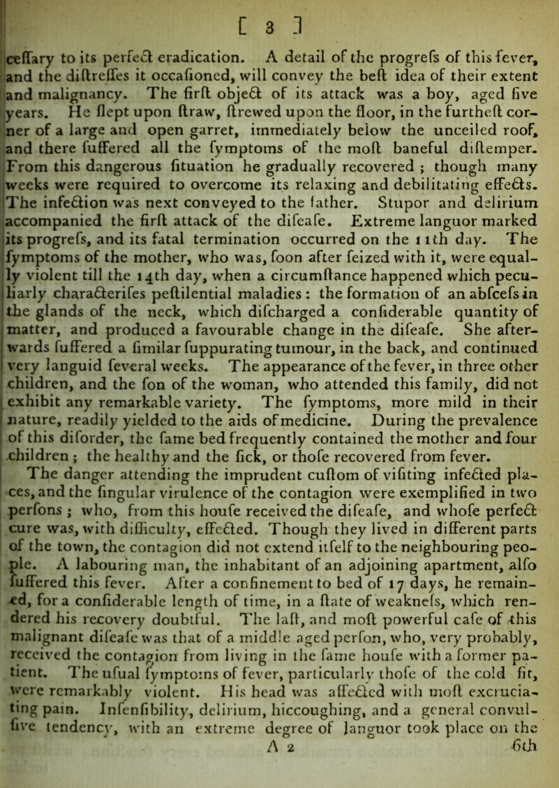 ceffary to its perfect; eradication. A detail of the progrefs of this fever, and the diftreffes it occafioned, will convey the beft idea of their extent and malignancy. The firft obje& of its attack was a boy, aged five years. He flept upon draw, flrewed upon the floor, in the fur the ft cor- ner of a large and open garret, immediately below the unceiled roof, and there differed all the fymptoms of the moil baneful diflemper. From this dangerous fituation he gradually recovered ; though many weeks were required to overcome its relaxing and debilitating effe&s. The infe&ion was next conveyed to the father. Stupor and delirium accompanied the firft attack of the difeafe. Extreme languor marked its progrefs, and its fatal termination occurred on the l ith day. The fymptoms of the mother, who was, foon after feized with it, were equal- ly violent till the 14th day, when a circumftance happened which pecu- liarly chara&erifes peftilential maladies: the formation of anabfcefsin 1 the glands of the neck, which difcharged a confiderable quantity of 1 matter, and produced a favourable change in the difeafe. She after- wards fuffered a fimilar fuppurating tumour, in the back, and continued very languid feveral weeks. The appearance of the fever, in three other children, and the fon of the woman, who attended this family, did not exhibit any remarkable variety. The fymptoms, more mild in their I nature, readily yielded to the aids of medicine. During the prevalence ! of this dilorder, the fame bed frequently contained the mother and four children ; the healthy and the fick, or thofe recovered from fever. The danger attending the imprudent cuftom of vifiting infe£!ed pla- ces, and the fingular virulence of the contagion were exemplified in two perfons ; who, from this houfe received the difeafe, and whofe perfect cure was, with difficulty, effected. Though they lived in different parts of the town, the contagion did not extend itfelf to the neighbouring peo- ple. A labouring man, the inhabitant of an adjoining apartment, alfo fuffered this fever. After a confinement to bed of 17 days, he remain- ed, fora confiderable length of time, in a ftate of weaknefs, which ren- dered his recovery doubtful. The laft, and moft powerful cafe of -this malignant difeafe was that of a middle aged perfon, who, very probably, received the contagion from living in the fame houfe with a former pa- tient. The ufual fymptoms of fever, particularly thofe of the cold fit, were remarkably violent. His head was affeQcd with moft excrucia- ting pain. Infenfibility, delirium, hiccoughing, and a general convul- five tendency, with an extreme degree of languor took place on the A 2 6th