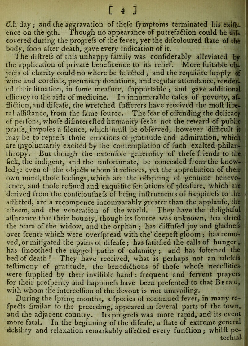61h day; and the aggravation of thefe fymptoms terminated his exifl-. ence on the 9th. Though no appearance of putrefaCtion could be difi. covered during the progrefs of the fever, yet the difcoloured date of the body, foon after death, gave every indication of it. The diftrefs of this unhappy family was considerably alleviated by the application of private beneficence to its relief. More Suitable ob- jects of charity could no where be Selected ; and the requisite Supply of wine and cordials, pecuniary donations, and regular attendance, render- ed their fituation, in Some meafure, Supportable ; and gave additional efficacy to the aids of medicine. In innumerable cafes of poverty, af- fliction, and difeafe, the wretched Sufferers have received the moft libe- ral affiftance, from the Same Source. The fear of offending the delicacy of perlons, whofe difinterefled humanity Seeks not the reward of public praife, impofes a Silence, which muft be obferved,. however difficult it may be to reprefs thofe emotions of gratitude and admiration, which are involuntarily excited by the contemplation of Such exalted philan- thropy. But though the extenfive generofity of thefe friends to the Sick, the indigent, and the unfortunate,, be concealed from the know- ledge even of the objeCSs whom it relieves, yet the approbation of their own mind, thofe feelings, which are the offspring of genuine benevo- lence, and thofe refined and exquifite fenfations of pleafure, which are derived from the confcioufnefs of being inffruments of happinefs to the affiiCled, are a recompence incomparably greater than the applaufe, the effeem, and the veneration of the world. They have the delightful affurance that their bounty, though its Source was unknown, has dried the tears of the widow, and the orphan ; has difFufed joy and gladnefs over Scenes which were overfpread with the' deepeft gloom -r has remo- ved, or mitigated the pains of difeafe ; has Satisfied the calls of hunger ^ has Smoothed the rugged paths of calamity ; and has Softened the bed of death ! They have received, what is perhaps not an ufelefs teflimony of gratitude, the benediClions of thofe whofe neceffities were fupplied by their invisible hand : frequent and fervent prayers for their prosperity and happinefs have been prefented to that Being, with whom the interceffion of the devout is not unavailing. During the Spring months* a Species of continued fever* in many re- fpeCts fimiiar to the preceding* appeared in Several parts of the town, and the adjacent country. Its progrefs was more rapid, and its event more fatal. In the beginning of the difeafe, a hate of extreme general debility and relaxation remarkably affeCted every fundion; whilft pe- 1 techial i