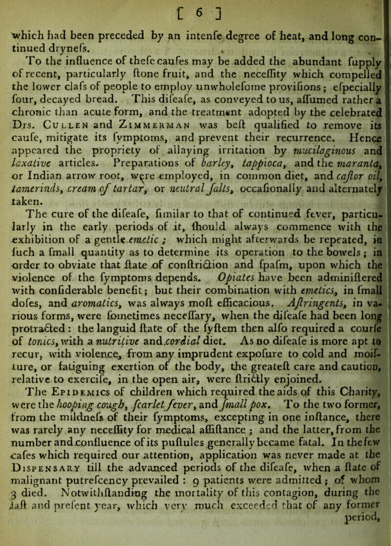 'which had been preceded by an intenfe degree of heat, and long con-1 tinued drynefs. To the influence of thefecaufes may be added the abundant fupply j] of recent, particularly (lone fruit, and the neceflity which compelled I the lower clafs of people to employ unwholefome provifions ; efpecially j four, decayed bread. This difeafe, as conveyed to us, aflumed rather a ! chronic than acute form, and the treatment adopted by the celebrated ! Drs. Cullen and Zimmerman was befl qualified to remove its I caufe, mitigate its fymptoms, and prevent their recurrence. Hence .appeared the propriety of allaying irritation by mucilaginous and laxative articles. Preparations of barley, tappioca, and the maranta, ; or Indian arrowroot, w^re employed, in common diet, and cajlor oil, .tamerinds, cream of tartary or neutral falls > occafionaily and alternately 3 taken. The cure of the difeafe, fimilar to that of continued fever, particu- larly in the early periods of it, ffiould always commence with the exhibition of a gentle emetic ; which might afterwards be repeated, in iuch a fmall quantity as to determine its operation to the bowels; in order to obviate that flate of conftri&ion and fpafm, upon which the violence of the fymptoms depends. Opiates have been adminiflered with confiderable benefit; but their combination with emetics., in fmall dofes, and aromatics, was always mofl efficacious. AJlringents, in va- rious forms, were fornetimes neceflary, when the difeafe had been long protra&ed : the languid Hate of the fyflem then alfo required a courfe of tonics, with a nutritive an&.cordial diet. As no difeafe is more apt to recur, with violence, from any imprudent expofure to cold and moif- lure, or fatiguing exertion of the body, the greateft care and caution, relative to exercife, in the open air, were flrittly enjoined. The Epidemics of children which required the aids of this Charity, were the hooping cough, fcarlet fever, and fmall pox. To the two former, from the mildnefs of their fymptoms, excepting in one in fiance, there was rarely any neceffity for medical affiflance ; and the latter, from the number and confluence of its puflules generally became fatal. In the few cafes which required our attention, application was never made at the D ispens ar y till the advanced periods of the difeafe, when .a flate of malignant putrefcency prevailed : 9 patients were admitted ; of whom 3 died. Notwithflandiog the mortality of this contagion, during the iafl and prefent year, which very much exceeded that of any former period,