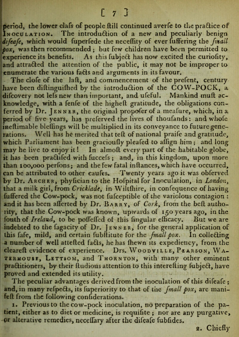 period, the lower clafs of people (till continued averfe to tLepraClice of Inoculation. The introduction of a new and peculiarly benign difeafe, which would fuperfede the neceffity of ever Suffering the fmall pox, was then recommended ; but few children have been permitted to experience its benefits. As this SubjeCt has now excited the curiofity, and attracted the attention of the public, it may not be improper to (enumerate the various faffs and arguments in its favour. ! The clofe of the laft, and commencement of the prefent, century have been dillinguifhed by the introduction of the COW-POCK, a difcovery not lefs new than important, and ufeful. Mankind muft ac- knowledge, with a fenfe of the higheft gratitude, the obligations con- ! ferred by Dr. Jenner, the original propofer of a meafure, which, in a period of five years, has preferved the lives of thousands: and whofe ineftimable bleffings will be multiplied in its conveyance to future gene- rations. Well has he merited that teft of national praife and gratitude, which Parliament has been gracioufly pleafed to affign him; and long : may he live to enjoy it 1 In almoft every part of the habitable globe, it has been praCtifed with fuccefs ; and, in this kingdom, upon more i than 100,000 perfons; and the few fatal inftances, which have occurred, I can be attributed to other caufes. Twenty years ago it was obferved by Dr. Archer, phyfician to the Hofpital for Inoculation, in London, that a milk girl, from Cricklade, in Wiltfhire, in consequence of having Suffered the Cow-pock, was not fufceptible of the variolous contagion : and it has been afferted by Dr. Barry, of Cork, from the beft autho- rity, that the Cow-pock was known, upwards of 150 years ago, in the South of Ireland, to be poffeffed of this Singular efficacy. But we are indebted to the Sagacity of Dr. Jenner, for the general application of this Safe, mild, and certain fubllitute for the fmall pox. In collecting a number of well attefled faCts, he has Shewn its expediency, from the cleared evidence of experience. Drs. Wood vi lle, Pearson, Wa- terhouse, Lettsom, and Thornton, with many other eminent practitioners, by their ftudious attention to this interefting fubjeCt, have proved and extended its utility. The peculiar advantages derived from the inoculation of this difeafe ; and, in many refpeCts, its Superiority to that of the fmall pox> are mani- feft from the following considerations. 1. Previous to the cow-pock inoculation, no preparation of the pa- tient, either as to diet or medicine, is requifite ; nor are any purgative, pr alterative remedies, neceffary after the difeafe fubfides. 2. Chiefly