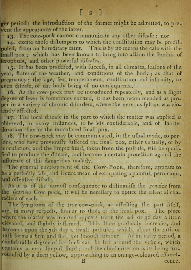 ger period: the introdu&ion of the former might be admitted, to pre- vent the appearance of the Jatter. 13. The cow-pock caunot communicate any other difeafe : nor 14. excite thofe di[tempers to which the conflitution may be predif- ipoled, from an hereditary taint. This is by no means the cafe with the [mail pox ; which has been known to bring into abtion the feminia of fcrophula, and other poweiful difeafes. 15. It has been pra&iled, with luccefs, in all climates, feafons of the year, Oates of the weather, and conditions of the body ; as that of pregnane) : the age, fex, temperament, conflitution and infirmity, or leven difeafe, of thr body being of no confequence. 16. As the cow-pock mav be introduced repeatedly, and as a flight degree of fever is fometimes excited, it has been recommended as pro- per in a variety of chronic difoiders, where the nervous fy ft cm was vio- lently affe&cd. 17. The local diieafe in the part to which the matter was applied is oblerved, in many inftances, to be lets confiderable, and of fhorter duration than in the inoculated fmall pox. j8. The cow-pock mav be communicated, in the ufual mode, to per- fons, who have previoufly differed the lmah pox, either cafualiy, or by inoculation, and the limpid fluid, taken from the puflule, will be quali- fied to produce the difeafe, and become a certain protection againft the 'influence of this dangerous malady. 1 he general employment of the Cow-Pock, therefore, appears to be a perfectly fafe, and fecure mean of extirpating a painful, pernicious, and ofFenhve difeafe. As it is of the utmofl confequence to diflinguifh the genuine, from the fpurious Cow-pock, it will be neceffary to notice the elfential cha- racters of each. The fyrrptoms of the true cow-pock, as affecting the part itfelf, are, in many re(pe£ts, firnilar to thole of the fmall pox. The place where the h alter was inlcrted appeals upon the 2d or 3d day a little elevated, and fliohtl) inflamed. 1 his Hate gradually increafes, and becomes upon the 7th day a fmall pnhuie; which, about the nth or 12th forms a firm and flat, yet fmooth tumour. At an early period, a cor> fide ra hie dcg»ee of h?’di efs can be felt around the vebcle, which contains a veiv Jin' pic] fluid ; and the chief criterion is its being (un- bounded bv a deep yellow, approaching to an orange-coloured effloref- 15 cence.
