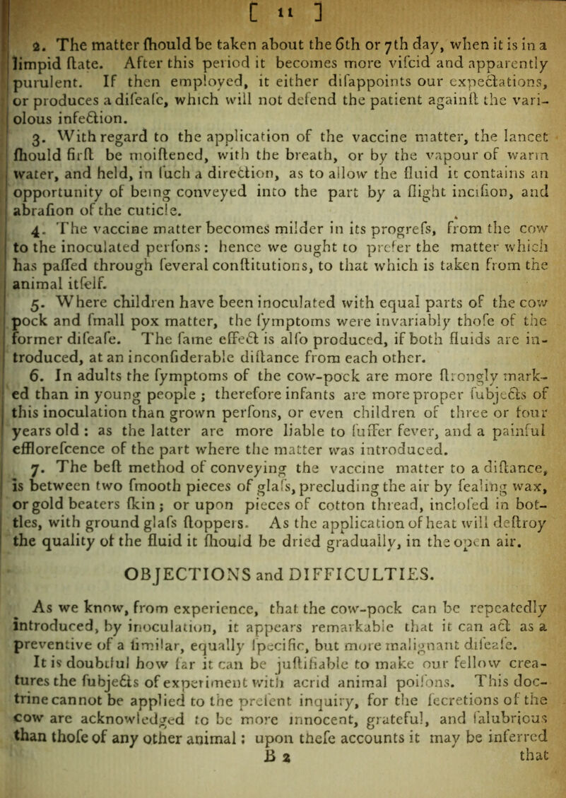 2. The matter fhould be taken about the 6th or 7th day, when it is in a limpid (late. After this period it becomes more vifcid and apparently purulent. If then employed, it either difappoints our expectations, or produces adifeafc, which will not defend the patient again!! the vari- olous infe&ion. 3. With regard to the application of the vaccine matter, the lancet fhould fir ft be nioiflened, with the breath, or by the vapour of warm water, and held, in fuch a direction, as to allow the fluid it contains an opportunity of being conveyed into the part by a flight incifion, and abrafion of the cuticle. 4. The vaccine matter becomes milder in its progrefs, from the cow to the inoculated perfons: hence we ought to prefer the matter which has pafled through feveral conftitutions, to that which is taken from the animal itfelf. 5. Where children have been inoculated with equal parts of the cow- pock and fmall pox matter, the fymptoms were invariably thofe of the former difeafe. The fame effe6l is alfo produced, if both fluids are in- troduced, at an inconfiderable diftance from each other. 6. In adults the fymptoms of the cow-pock are more ftrongly mark- ed than in young people ; therefore infants are more proper fubjecls of this inoculation than grown perfons, or even children of three or four years old : as the latter are more liable to fufFer fever, and a painful efflorefcence of the part wrhere the matter was introduced. 7. The bed method of conveying the vaccine matter to adiflance, is between two fmooth pieces of glafs, precluding the air by fealing wax, or gold beaters {kin; or upon pieces of cotton thread, inclofed in bot- tles, with ground glafs doppers* As the application of heat will deflroy the quality of the fluid it fliouid be dried gradually, in the open air. OBJECTIONS and DIFFICULTIES. As we know, from experience, that the cow-pock can be repeatedly introduced, by inoculation, it appears remarkable that it can act as a preventive of a limflar, equally Ipecific, but more malignant diieafe. It is doubtful how far it can be juflifiable to make our fellow crea- tures the fubje£is of experiment with acrid animal poifons. This doc- trine cannot be applied to the prelent inquiry, for the fecretions of the cow are acknowledged to be more innocent, grateful, and (alubrious than thofe of any other animal; upon thefe accounts it may be inferred B 2 that