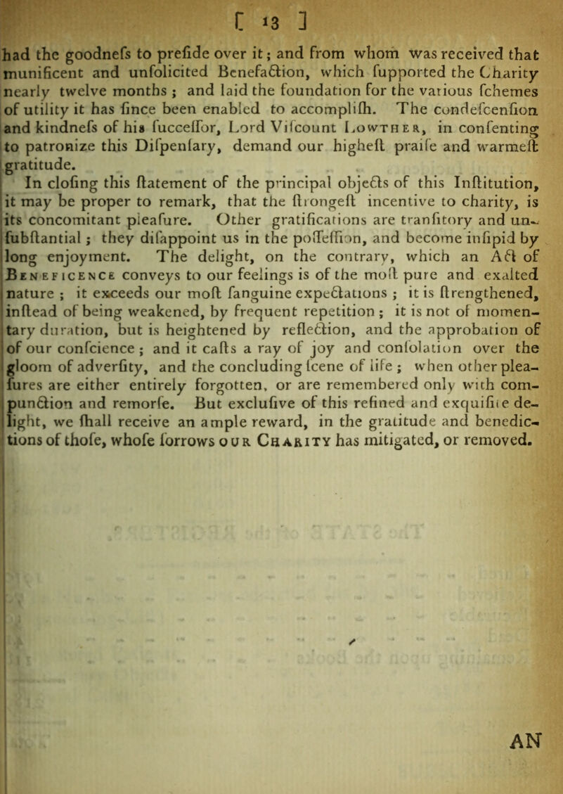 had the goodnefs to prefide over it; and from whom was received that munificent and unfolicited Bcnefaftion, which fupported the Charity nearly twelve months ; and laid the foundation for the various fchemes of utility it has fince been enabled to accomplilh. The condefcenfion and kindnefs of hia fuccelfor, Lord Vifcount Lowther, in confenting to patronize this Difpenlary, demand our higheft praife and warmed gratitude. In clofing this ffatement of the principal objefts of this Inffitution, it may be proper to remark, that the ftrongefl incentive to charity, is its concomitant pieafure. Other gratifications are tranfitory and un^ fubftantial; they difappoint us in the pofteflion, and become infipid by long enjoyment. The delight, on the contrary, which an Aft of Beneficence conveys to our feelings is of the molt pure and exalted nature; it exceeds our mod fanguine expectations ; it is (lengthened, inftead of being weakened, by frequent repetition ; it is not of momen- tary duration, but is heightened by reflection, and the approbation of of our confcience ; and it caffs a ray of joy and confutation over the gloom of adverfity, and the concluding Icene of life ; when other plea- sures are either entirely forgotten, or are remembered only with com- punftion and remorfe. But exclufive of this refined and exquifiie de- light, we fhall receive an ample reward, in the gratitude and benedic- tions of thofe, whofe forrows our Chakity has mitigated, or removed. ✓ AN