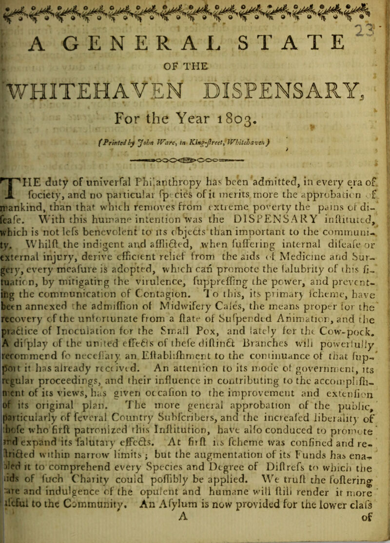 A GENERAL STATE OF THE For the Year 1803. (Printedby John PFarc, in King-Jlrect, Whitehaven) THE duty of univerfal Philanthropy has been admitted, in every era of fociety, and no paiticulai fp cies of it merits more the approbating £ mankind, than that which removes from extreme poverty the pains of'di- feafe. With this humane intentionSvas the DISPENSARY informed, which is not lefs benevolent to its objects than important to the communi- ty. Whilfl the indigent and afflicted, when fuffering internal difeafe or external injury, derive efficient relief trom the aids of Medicine and Sur- gery, every meafure is adopted, which can promote the falubrity of this fi- tuatic n, by mitigating the virulence, fuppreffing ihe power, and prevent- ing the communication of Contagion. 1 o this, its primary icherne, have betn annexed he admiffiion of Midwifery Cales, the means proper ior the recovery of the unfortunate from a ftate of Sufpendtd Animation, and the practice of Inoculation for the Small Pox, and lately for the Cow-pock. A difplay of the united effeds of thefe difonft Branches will powerfully recommend fo neceffiary an Eftablifhment to the continuance of that fup- poit it has already receivtd. An attention to its mode of government, its rigular proceedings, and their influence in contributing to the accomphfh- trent of its views, has given oc cafion to the improvement and extenfion of its original plan. The more general approbation of the public, particularly of feveral Country Subfcribers, and the increafed liberality of ibofe who firft patronized this Inflitution, have alfo conduced to promote’ md expand its lalutary effc£ls. At firft ns fcheme was confined and re- ctified within narrow limits ; but the augmentation of its Funds ha:* ena- bled it to comprehend every Species and Degree of Diftrefs to which tne •ids of fuch Charity could poffiibly be applied. We trufl the fullering are and indulgence of the opulent and humane will flih render it more • ilcfci to the Community, An Afylum is now provided fur the lower clafs A of