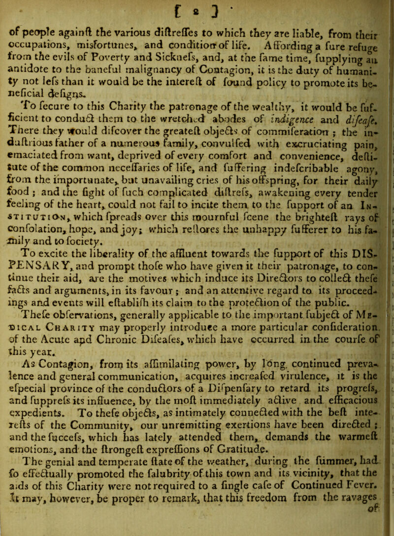 C * 3 • of people againft the various diftreffes to which they are liable, from their occupations, misfortunes, and condition* of life. Affording a fure refuse from the evils of Poverty and Sicknefs, and, at the fame time, fupplyincr an antidote to the baneful malignancy of Contagion, it is the duty of humani- ty not lefs than it would be the intereft of found policy to promote its be- neficial defigus. To fecure to this Charity the patronage of the wealthy, it would be fuf- ficient to condudl them to the wretched abodes of indigence and difeaje. There they would difeover the greateft objedfcs of commiferation - the in- duflrious father of a numerous family, co-nvulfed with excruciating pain, emaciated from want, deprived of every comfort and convenience, defli- Jute of the common neceffaries of life, and fuffering indefcribable agony, from the importunate, but unavailing cries of his offspring, for their daily food ; and the fight of fuch complicated dillrefs, awakening every tender feeling of the heart, could not fail to incite them to the fupport of an In- stitution, which fpreads over this mournful feene the brighteft rays of confolation, hope, and joy; which reilores the unhappy fufferer to his fa- jmily and to fociety. To excite the liberality of the affluent towards the fupport of this DIS- PENSARY, and prompt thofe who have given it their patronage, to con- tinue their aid, are the motives which induce its Diredlors to colled! thefe fadis and arguments, in its favour ; and an attentive regard to its proceed- ings and events will eftablifh its claim to the protedlion of the public. Thefe obfervations, generally applicable to the important fubjed! of Me- dical Charity may properly introduce a more particular confideration. of the Acute apd Chronic Difeafes, which have occurred in the courfe of this year. As Contagion, from its affimilating power, by long, continued preva- lence and general communication, acquires increafed virulence, it is the efpecial province of the condudlors of a Difpenfary to retard its progrefs, and fupprefs its influence, by the molt immediately adlive and efficacious expedients. To thefe objedls, as intimately connedled with the befl inte- refts of the Community, our unremitting exertions have been diredfed ; and the ftjccefs, which has lately attended them, demands the warmeft emotions, and the flrongefl expreffions of Gratitude. The genial and temperate date of the weather, during the fiimmer, had fo effedlually promoted the falubrity of.this town and its vicinity, that the aids of this Charity were not required to a fingle cafe of Continued Fever. It may, however, be proper to remark, that this freedom from the ravages i It It Ifl I It I) It) III Ifl 1 III cl fi