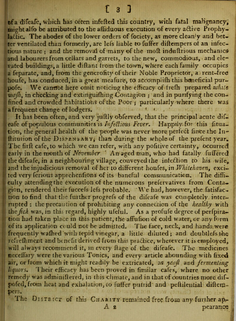 t>fa difeafe, which has often infefted this country, with fatal malignancy,; might alfo be attributed to the afliduous execution of every a&ive Prophy- la£tic. The abodes of the lower orders of fociety, as more cleaffiy and bet- ter ventilated than formerly, are lefs liable to fuffer diftempers ot an infec- tious nature ; and the removal of many of the molt indulirious mechanic^ and labourers from cellars and garrets, to the new, commodious, and ele- vated buildings, a little diftant from the town, where each family occupies a feparate, and, from the generofit}'of their Noble Proprietor, a rent-free houfe, has conduced, in a great meafure, to accompliIh this beneficial pur- pofe. We camrot here omit noticing the efficacy of frefh prepared white I.1 xoqfhj in checking and extinguifhing Contagion : and in purifying the con- II fined and crowded habitations of‘the Poor j particularly where there was a frequent change of lodgers. * It has been often, and very juftly obferved, that the principal acute dif*. leafe of populous communities is Infectious Fever. Happily-for this fixa- tion, the general health of the people was never more perfect firfee the In- ; ftitution of the Dispens Aft Y; than during the wholeof the prefent year. I The firft cafe, to which we can refer, with any pofitive certainty, occurred early in the month of November * An aged man, who had fatally fuffered 1 the difeafe, in a neighbouring village, conveyed the infection to his wife, j and the injudicious removal of her to different houfes, in Whitehaven, exci- ! ted very ferious apprehenfions of its baneful communication. The diffi- culty attending the Execution of the numerous prefervatives from Conta- gion, rendered their fuccefs lefs probable. We had, however, the fatisfac- tion to find that the further progrefs of the difeafe was completely, inter- rupted : the precaution of prohibiting any connection of the healthy with ! thefick was, in this regard, highly ufeful. As a profufe degree of perfpira- : tion had taken place in this patient, the affufion of cold water, or any form 1 of its application could not be admitted. The face, neck, and hands, were; frequently waffied with tepid vinegar, a little diluted; and doubtlefis the? icfrefhmcnt and benefit derived from this praClice, wherever it is employed, will always recommend it, in every ffage of the difeafe. The medicines neceifary were the various Tonics, and every article abounding with fixed air, or from which it might readily be extricated, as yeajl and fermenting liquors. Their efficacy has been proved in fimilar cafes, where no other remedy was adminifieved, in this climate, and in that of countries more dif- pofed, from heat and exhalation, to fuffer putrid and peftilential diftem- pers. The District of this Charity remained free from any further ap- A 2 pearance i